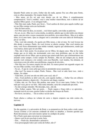 Quando Paulo entra no carro, Esther não diz nada, apenas fixa seu olhar para frente,
com os olhos marejados. Ele respira fundo e fala:
- Meu amor, eu...Eu sei que esse desejo seu de ter filhos é completamente
compreensível. Você é mulher, você é uma mulher maravilhosa, tem o direito de ter
quantos filhos quiser...E eu estraguei tudo...
- Não fala mais nada, Paulo, por favor... Você acabou de dizer para aquela mulher que
ter um filho comigo seria um incômodo.
- Não foi bem assim...
- Foi! Pelo amor de deus, eu escutei....você dizer aquilo, com todas as palavras.
- Eu sei, eu sei...Mas isso é coisa minha, eu admito, admito que eu não tenho esse desejo
agora, que pra mim o nosso casamento tava perfeito, tava maravilhoso...Mas eu te adoro
tanto, eu te amo tanto...Que eu cheguei sim a concordar com essa ideia de fertilização,
pra te ver feliz.
- Não, você não entende...Eu queria um filho nosso, e não só meu. Se você tivesse me
dito desde o começo, Paulo...Se você tivesse se aberto comigo. Mas você mentiu pra
mim, você ficou alimentando essa minha vontade, sugeriu que adotássemos, sendo que
você nunca, nunca quis ter um filho.
- Não, não é bem assim. Eu já pensei em ter filhos, há alguns anos. Mas já faz tanto
tempo que eu já tinha me acostumado com esse meu problema...que eu não tinha
cogitado mais em ter filhos, que eu pensei que estaria tudo bem, que continuaríamos nos
amando como sempre...Como sempre foi..Perfeito....Mas de uns tempos pra cá, desde
quando você começou a ter contato com essa Danielle, você mudou, fica distante, só
conversava com ela sobre seus problemas, esquecia de nós dois...
- Não fala isso. Eu nunca esqueci de nós dois. Eu nunca pensei um segundo sequer em
ter esse filho sozinha, você sabe disso...
- Eu sei... É que às vezes acho que estou te prendendo nesse casamento.
- Que isso? Eu nunca te culpei, Paulo. Nunca... Mas você só sabe fazer isso , todo o
tempo...Se culpar.
- Tudo bem...eu errei em não me abrir com você, não é?
- Sim...Você preferiu se abrir com ela...com aquela mulher....- Esther fica em silêncio
por alguns minutos e depois diz: - Eu preciso sair daqui, respirar.
- Calma, não vai. Por favor..Me perdoa, meu amor. Eu te amo tanto, Esther. Eu faria
tudo por você, pra te ver feliz...Mas tenta entender, seria tão complicado pra mim.
- Eu não consigo entender. Me desculpa, mas...não dá.
- Não, Esther, espera. Não sai assim... – Paulo segura o braço dela e se aproxima ,
tentando tocá-la no rosto, porém Esther se desfaz dos braços de Paulo:
- Por favor, me deixa... – Ela se solta e sai do carro.

Paulo abaixa a cabeça no volante do carro e depois empurra sua mão contra ele,
nervoso.

Capítulo VI

No dia seguinte, é o aniversário de René, e os preparativos da festa estão a todo vapor.
Tereza Cristina e Crô estavam cuidando de todos os detalhes, e fizeram questão que
René descansasse, sem nem mesmo opinar no cardápio do jantar.
Ele e Paulo saem para conversar no restaurante:
- Quero você lá em casa hoje à noite, hein.
- Sim... - Paulo diz, desanimado e pensativo.
- Essa preocupação toda é por conta da Esther, não é?
 