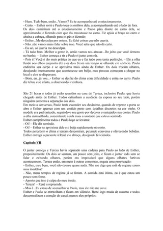 - Hum. Tudo bem, então...Vamos? Eu te acompanho até o estacionamento.
- Certo. – Esther sorri e Paulo toca os ombros dela, a acompanhando até o lado de fora.
Os dois caminham até o estacionamento e Paulo pára diante do carro dela, se
aproximando, e fazendo com que ela encostasse no carro. Ele apóia o braço no carro e
abaixa a cabeça, olhando para os pés e dizendo:
- Esther...Me desculpa por ontem. Eu falei coisas que não queria.
- Não..não vamos mais falar sobre isso. Você sabe que não dá certo.
- Eu sei, só queria me desculpar.
- Tá tudo bem. Melhor a gente ir, senão vamos nos atrasar...Do jeito que você demora
no banho. – Esther começa a rir e Paulo ri junto com ela.
- Pois é! Você é tão mais prática do que eu e faz tudo com tanta perfeição. – Ele a olha
fundo nos olhos enquanto diz e os dois ficam um tempo se olhando em silêncio. Paulo
endireita seu corpo e se aproxima mais ainda de Esther. Os dois trocam olhares,
desejando imensamente que acontecesse um beijo, mas pessoas começam a chegar no
local e eles se dispersam.
- Bom, eu...já vou...- Esther se desfaz do clima com dificuldade e entra no carro. Paulo
diz tchau e se afasta, a observando ir embora.


São 21 horas e todos já estão reunidos na casa de Tereza, inclusive Paulo, que havia
chegado antes de Esther. Todos estranham a ausência da esposa ao seu lado, porém
ninguém comenta a separação dos dois.
Em meio a conversas, Paulo tenta esconder seu desânimo, quando de repente a porta se
abre e Esther aparece com um vestido preto com detalhes discretos na cor vinho. O
modelo era padronizado, seguindo o seu gosto por decotes avantajados nas costas. Paulo
a olha maravilhado, aumentando ainda mais a saudade que estava sentindo.
Esther cumprimenta todos e Paulo logo se levanta:
- Oi! – Ele diz sorrindo.
- Oi! – Esther se aproxima dele e o beija rapidamente no rosto.
Todos percebem o clima e tentam descontrair, puxando conversa e oferecendo bebidas.
Esther entrega o presente à René e o abraça, desejando felicidades.

Capítulo VII

O jantar começa e Tereza havia separado uma cadeira para Paulo ao lado de Esther,
propositalmente. Os dois se sentam, um pouco sem jeito, e ficam o jantar todo sem se
falar e evitando olhares, porém era impossível que alguns olhares furtivos
acontecessem. Tereza então, em meio à outras conversas, engata uma provocação:
- Esther, meu bem, você não comeu quase nada. Não me diga que está de regime como
suas modelos?
- Não, meus tempos de regime já se foram. A comida está ótima, eu é que estou um
pouco sem fome.
- Aposto que isso é culpa do meu irmão.
- Tereza! – René a repreende.
- Mas é...Eu canso de aconselhar o Paulo, mas ele não me ouve.
Esther e Paulo se entreolham e ficam em silêncio. René logo muda de assunto e todos
descentralizam a atenção do casal, menos eles próprios.
 
