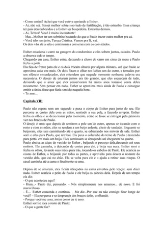 - Como assim? Achei que você estava apoiando a Esther.
- Ai, não sei. Pensei melhor sobre isso tudo de fertilização, é tão estranho. Essa criança
ter pais desconhecidos e a Esther ser hospedeira. Estranho demais.
- Ai, Tereza! Você é muito inconstante!
- Mas...Melhor ter um sobrinho bastardo do que o Paulo trazer outra mulher pra cá.
- Você não tem jeito, Tereza Cristina. Vamos pra lá, vai.
Os dois vão até a sala e continuam a conversa com os convidados.

Esther estaciona o carro na garagem do condomínio e eles sobem juntos, calados. Paulo
a observa todo o tempo.
Chegando em casa, Esther entra, deixando a chave do carro em cima da mesa e Paulo
fecha a porta.
Ela fica de frente para ele e os dois trocam olhares por alguns minutos, até que Paulo se
aproxima cada vez mais. Os dois fixam o olhar nos lábios um do outro, e tomados por
um silêncio ensurdecedor, eles entendem que naquele momento nenhuma palavra era
necessária. O desejo de estarem juntos era tão grande, que eles esquecem de tudo,
deixando que o amor que eles conservaram há tantos anos tomasse conta deles
novamente. Sem pensar em nada, Esther se aproxima mais ainda de Paulo e consegue
emitir a única frase que fazia sentido naquela hora:
- Te amo...

Capítulo VIII

Paulo não espera nem um segundo e puxa o corpo de Esther para junto do seu. Ele
percorre as costas dela com as mãos, sentindo a sua pele, a fazendo arrepiar. Esther
fecha os olhos e se deixa tomar pelo momento, como se fosse se entregar pela primeira
vez nos braços de Paulo.
O desejo é tanto que depois de sentirem a pele um do outro, apenas se tocando com o
rosto e com as mãos, eles se rendem a um beijo ardente, cheio de saudade. Enquanto se
beijavam, eles iam caminhando até o quarto, se esbarrando nos móveis da sala. Esther
sorri e olha para Paulo, que retribui. Ela puxa o colarinho do terno de Paulo o trazendo
para perto, em mais um beijo. Eles continuam se abraçando até chegarem no quarto.
Paulo abaixa as alças do vestido de Esther , beijando o pescoço dela,descendo até seus
ombros. Ele caminha, a deixando de costas para ele, e beija sua nuca. Esther sorri e
fecha os olhos, levando suas mãos para trás, tocando os cabelos de Paulo. Ele acaricia as
costas de Esther, a beijando por todas as partes, e aproveita para descer o restante do
vestido dela, que cai no chão. Ela se volta para ele e o ajuda a retirar suas roupas. O
casal caminha até a cama e finalmente se ama.

Depois de se amarem, eles ficam abraçados na cama envoltos pelo lençol, sem dizer
nada. Esther acaricia o peito de Paulo e ele beija os cabelos dela. Depois de um tempo
ela diz:
- O que aconteceu aqui?
- Hum...- Paulo diz, pensando. – Nós simplesmente nos amamos... de novo. E foi
maravilhoso.
- É...- Esther concorda e continua. – Me diz...Por que eu não consigo ficar longe de
você? – Ela pergunta e se desprende dos braços deles, o olhando.
- Porque você me ama, assim como eu te amo.
Esther sorri e toca o rosto de Paulo:
- O que a gente faz?
 