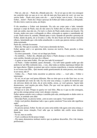 - Não sei...não sei. – Paulo diz, olhando para ela. – Eu só sei que eu não vou conseguir
me controlar toda vez que eu te ver, não dá mais pra ficar perto de você, ver esse teu
sorriso lindo – Paulo sorri junto com ela - ... sem te beijar, sem te tocar... Eu te amo,
Esther... muito! - Paulo diz e beija o pescoço de Esther por todas as partes, a abraçando.
Os dois riem e caem na cama, aos beijos.

O dia amanhece e Esther está dormindo. Ela rola seu corpo para o lado, tentando
alcançar o corpo de Paulo, mas ele não estava lá. Esther abre os olhos e pensa ter sido
tudo um sonho, mas não era...Foi real e o cheiro de Paulo ainda estava nos lençóis. Ela
levanta, ainda com sono e esfregando os olhos, colocando os sapatos e caminhando até
a sala. Paulo estava lá, sentado, olhando para o vazio. Quando ele percebe a presença de
Esther, diante da porta, ele se levanta e a olha. Os dois ficam um bom tempo trocando
olhares, lamentando que o dia tenha amanhecido e a noite que parecia eterna e perfeita,
tinha terminado.
Paulo diz, sorrindo levemente:
- Bom dia. Não quis te acordar...Você estava dormindo tão bem...
Esther apenas sorri e se aproxima dele, receosa em tocá-lo. Paulo percebe o clima
estranho e diz:
- Eu estava pensando... Como vai ser daqui pra frente.
- Eu também...- Esther diz, olhando para baixo e Paulo alcança o rosto dela, a tocando
com carinho, fazendo com que ela o olhasse:
- A gente se ama tanto Esther...Por que isso tudo foi acontecer?
- Ai Paulo..- Esther desabafa, quase chorando...- Eu sofri tanto quando soube que não
poderia ter um filho realmente meu... e seu...Que todas as minhas esperanças tinham ido
por água abaixo. Depois eu pensei que seria a mesma experiência, a mesma realização,
se eu tivesse esse filho... Que mesmo sendo geneticamente de outra pessoa, essa criança
ia ser nossa, não é?
- Esther...Eu... - Paulo tenta encontrar as palavras certas - ... você sabe...- Esther o
interrompe:
- Eu sei, eu sei que você pensa diferente. Mas eu sinto que se eu não fizer isso, eu vou
me arrepender pro resto da vida. Eu iria criar essa criança, e a partir do momento que
ela estivesse dentro de mim, ela já seria minha...nossa...se você quisesse. Agora tudo
desmoronou, você mentiu pra mim, Paulo...Por que você me apoiou se não era uma
coisa que você queria?
- Porque eu te amo. Porque eu queria ver você feliz...Mas eu vi que eu não conseguia,
que eu não consigo pensar como você, desejar o mesmo...
Esther apenas assente com a cabeça e caminha pela sala, entrelaçando os dedos entre os
cabelos, se sentindo sem chão:
- Desculpa Paulo, eu preciso tentar...com ou sem o seu apoio. Você entende?
- Então você prefere abandonar tudo o que a gente construiu? Essa noite não significou
nada?
- Paulo, por favor...
- Eu preciso pensar, Esther. Eu não sei como seria minha vida agora com uma criança, e
ainda mais nessa situação...Você sabe que eu também não confio nessa doutora
Danielle.
- Eu sei, mas eu confio.
- Você a conheceu há tão pouco tempo.
- Ela nunca demonstrou nenhum motivo que eu pudesse desconfiar...Ela é tão íntegra,
profissional...
 