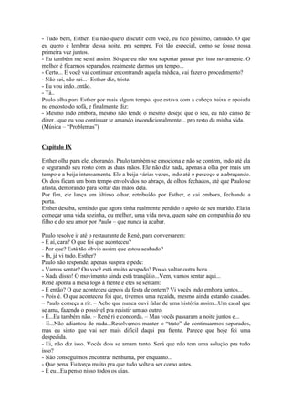 - Tudo bem, Esther. Eu não quero discutir com você, eu fico péssimo, cansado. O que
eu quero é lembrar dessa noite, pra sempre. Foi tão especial, como se fosse nossa
primeira vez juntos.
- Eu também me senti assim. Só que eu não vou suportar passar por isso novamente. O
melhor é ficarmos separados, realmente darmos um tempo...
- Certo... E você vai continuar encontrando aquela médica, vai fazer o procedimento?
- Não sei, não sei...- Esther diz, triste.
- Eu vou indo..então.
- Tá..
Paulo olha para Esther por mais algum tempo, que estava com a cabeça baixa e apoiada
no encosto do sofá, e finalmente diz:
- Mesmo indo embora, mesmo não tendo o mesmo desejo que o seu, eu não canso de
dizer...que eu vou continuar te amando incondicionalmente... pro resto da minha vida.
(Música – “Problemas”)


Capítulo IX

Esther olha para ele, chorando. Paulo também se emociona e não se contém, indo até ela
e segurando seu rosto com as duas mãos. Ele não diz nada, apenas a olha por mais um
tempo e a beija intensamente. Ele a beija várias vezes, indo até o pescoço e a abraçando.
Os dois ficam um bom tempo envolvidos no abraço, de olhos fechados, até que Paulo se
afasta, demorando para soltar das mãos dela.
Por fim, ele lança um último olhar, retribuído por Esther, e vai embora, fechando a
porta.
Esther desaba, sentindo que agora tinha realmente perdido o apoio de seu marido. Ela ia
começar uma vida sozinha, ou melhor, uma vida nova, quem sabe em companhia do seu
filho e do seu amor por Paulo – que nunca ia acabar.

Paulo resolve ir até o restaurante de René, para conversarem:
- E aí, cara? O que foi que aconteceu?
- Por que? Está tão óbvio assim que estou acabado?
- Ih, já vi tudo. Esther?
Paulo não responde, apenas suspira e pede:
- Vamos sentar? Ou você está muito ocupado? Posso voltar outra hora...
- Nada disso! O movimento ainda está tranqüilo...Vem, vamos sentar aqui...
René aponta a mesa logo à frente e eles se sentam:
- E então? O que aconteceu depois da festa de ontem? Vi vocês indo embora juntos...
- Pois é. O que aconteceu foi que, tivemos uma recaída, mesmo ainda estando casados.
– Paulo começa a rir. – Acho que nunca ouvi falar de uma história assim...Um casal que
se ama, fazendo o possível pra resistir um ao outro.
- É...Eu também não. – René ri e concorda. – Mas vocês passaram a noite juntos e...
- E...Não adiantou de nada...Resolvemos manter o “trato” de continuarmos separados,
mas eu sinto que vai ser mais difícil daqui pra frente. Parece que hoje foi uma
despedida.
- Ei, não diz isso. Vocês dois se amam tanto. Será que não tem uma solução pra tudo
isso?
- Não conseguimos encontrar nenhuma, por enquanto...
- Que pena. Eu torço muito pra que tudo volte a ser como antes.
- E eu...Eu penso nisso todos os dias.
 