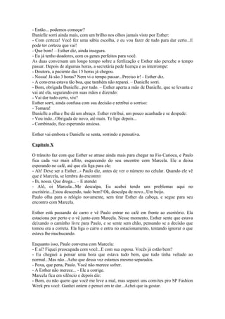 - Então... podemos começar?
Danielle sorri ainda mais, com um brilho nos olhos jamais visto por Esther:
- Com certeza! Você fez uma sábia escolha, e eu vou fazer de tudo para dar certo...E
pode ter certeza que vai!
- Que bom! – Esther diz, ainda insegura.
- Eu já tenho doadores, com os genes perfeitos para você.
As duas conversam um longo tempo sobre a fertlização e Esther não percebe o tempo
passar. Depois de algumas horas, a secretária pede licença e as interrompe:
- Doutora, a paciente das 15 horas já chegou.
- Nossa! Já são 3 horas? Nem vi o tempo passar...Preciso ir! - Esther diz.
- A conversa estava tão boa, que também não reparei. – Danielle sorri.
- Bom, obrigada Danielle...por tudo. – Esther aperta a mão de Danielle, que se levanta e
vai até ela, segurando em suas mãos e dizendo:
- Vai dar tudo certo, viu?
Esther sorri, ainda confusa com sua decisão e retribui o sorriso:
- Tomara!
Danielle a olha e lhe dá um abraço. Esther retribui, um pouco acanhada e se despede:
- Vou indo...Obrigada de novo, até mais. Te ligo depois...
- Combinado, fico esperando ansiosa.

Esther vai embora e Danielle se senta, sorrindo e pensativa.

Capítulo X

O trânsito faz com que Esther se atrase ainda mais para chegar na Fio Carioca, e Paulo
fica cada vez mais aflito, esquecendo do seu encontro com Marcela. Ele a deixa
esperando no café, até que ela liga para ele:
- Ah! Deve ser a Esther...- Paulo diz, antes de ver o número no celular. Quando ele vê
que é Marcela, se lembra do encontro:
- Ih, nossa. Que droga... – E atende:
- Alô, oi Marcela...Me desculpa. Eu acabei tendo uns problemas aqui no
escritório...Estou descendo, tudo bem? Ok, desculpa de novo...Um beijo.
Paulo olha para o relógio novamente, sem tirar Esther da cabeça, e segue para seu
encontro com Marcela.

Esther está passando de carro e vê Paulo entrar no café em frente ao escritório. Ela
estaciona por perto e o vê junto com Marcela. Nesse momento, Esther sente que estava
deixando o caminho livre para Paulo, e se sente sem chão, pensando se a decisão que
tomou era a correta. Ela liga o carro e entra no estacionamento, tentando ignorar o que
estava lhe machucando.

Enquanto isso, Paulo conversa com Marcela:
- E aí? Fiquei preocupada com você...E com sua esposa. Vocês já estão bem?
- Eu cheguei a pensar uma hora que estava tudo bem, que tudo tinha voltado ao
normal...Mas não...Acho que dessa vez estamos mesmo separados.
- Poxa, que pena, Paulo. Você não merece sofrer.
- A Esther não merece... - Ele a corrige.
Marcela fica em silêncio e depois diz:
- Bom, eu não quero que você me leve a mal, mas separei uns convites pro SP Fashion
Week pra você. Ganhei ontem e pensei em te dar...Achei que ia gostar.
 