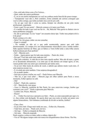 - Sim, está tudo ótimo com a Fio Carioca...
- Hum, então são outros problemas.
- É, ou eu sou muito transparente ou você me conhece muito bem há tão pouco tempo.
- Transparente você não é...Pelo contrário...Estou achando até curioso conseguir que
você se abra comigo, que tenha aceitado meu convite pro café.
- Eu sei que você não é como as outras...Sempre me abordou de um jeito muito
profissional, respeitador.
- Fazer o que! Eu sou assim! – Marcela começa a rir junto com Paulo.
- E o melhor de tudo é que você me faz rir... Ah, Marcela! Não queria te chatear com os
meus problemas conjugais.
- Ih, não se preocupa. Eu sou “exper” em assuntos desse tipo. Tenho meu próprio divã e
é de graça!
Paulo começa a rir e diz:
- Sério? Se é de graça, então vou me consultar.
- Fique à vontade!
- Na verdade eu não sei o que anda acontecendo, parece que está tudo
desmoronando...Eu sempre tive um relacionamento maravilhoso com a minha mulher.
Sabe aquelas histórias de filme, que só faltava a Torre Eiffel atrás e uma trilha sonora
hollywoodyana pra ficar perfeita?
- Sei! – Marcela sorri.
- Então... Agora parece que foi tudo uma mentira. – Paulo diz, triste.
- Por que? Você não sente mais nada por ela?
- Não, pelo contrário. A cada dia eu amo mais aquela mulher. Mas não dá mais, a gente
só se desentende ultimamente, e eu sinto que se não dermos um tempo agora, aí sim,
vamos perder todo esse amor que construímos por tantos anos.
- Eu já ouvi falar muito da estória de vocês, e admito que admiro muito vocês dois...É
uma surpresa escutar isso.
- É, tá sendo pra mim também. Uma surpresa desagradável.
- Se eu puder ajudar...
- Será que eu posso confiar em você? – Paulo brinca com Marcela.
- Não sei, o que você acha? – Marcela joga um olhar sedutor para Paulo e nesse
momento, Esther aparece no café.
- Olá!
- Esther! – Paulo diz, surpreso.
- Oi! – Marcela diz, sem graça.
- Essa é a Marcela, jornalista de São Paulo, fez uma entrevista comigo, lembra que
comentei com você? – Paulo a apresenta para Marcela.
- Lembro sim. Prazer, Marcela.
- Prazer!
- É... – Esther fica nervosa e pensativa ao falar. - Paulo, eu estava passando por aqui e te
vi...Seu celular está desligado. Só queria dizer que essa noite eu tenho um jantar com
alguns fornecedores...Nós tínhamos combinado de dividir as tarefas, lembra?

- Claro, claro.
- Eu já estou indo. Chego mais tarde em casa...- Esther diz, friamente.
- Tudo bem, até mais. – Paulo sorri, de leve.
- Até logo. – Esther se despede de Marcela.
- Até mais. – Marcela responde.
Paulo suspira e coloca as mãos sobre a cabeça, depois diz:
- Viu só? Há alguns tempos atrás nós nunca nos despediríamos dessa forma. Tão fria.
 
