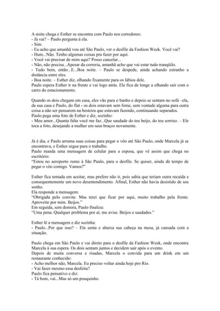 A noite chega e Esther se encontra com Paulo nos corredores:
- Já vai? – Paulo pergunta à ela.
- Sim.
- Eu acho que amanhã vou até São Paulo, ver o desfile da Fashion Week. Você vai?
- Hum...Não. Tenho algumas coisas pra fazer por aqui.
- Você vai precisar de mim aqui? Posso cancelar...
- Não, não precisa...Apesar da correria, amanhã acho que vai estar tudo tranqüilo.
- Tudo bem, então...E...Boa noite. – Paulo se despede, ainda achando estranho a
distância entre eles.
- Boa noite. – Esther diz, olhando fixamente para os lábios dele.
Paulo espera Esther ir na frente e vai logo atrás. Ele fica de longe a olhando sair com o
carro do estacionamento.

Quando os dois chegam em casa, eles vão para o banho e depois se sentam no sofá –ela,
da sua casa e Paulo, do flat - os dois estavam sem fome, sem vontade alguma para outra
coisa a não ser pensarem na besteira que estavam fazendo, continuando separados.
Paulo pega uma foto de Esther e diz, sozinho:
- Meu amor...Quanta falta você me faz...Que saudade do teu beijo, do teu sorriso. – Ele
toca a foto, desejando a mulher em seus braços novamente.


Já é dia, e Paulo arruma suas coisas para pegar o vôo até São Paulo, onde Marcela já se
encontrava, e Esther segue para o trabalho.
Paulo manda uma mensagem de celular para a esposa, que vê assim que chega no
escritório:
“Estou no aeroporto rumo à São Paulo, para o desfile. Se quiser, ainda dá tempo de
pegar o vôo comigo. Vamos?”

Esther fica tentada em aceitar, mas prefere não ir, pois sabia que teriam outra recaída e
consequentemente um novo desentendimento. Afinal, Esther não havia desistido de seu
sonho.
Ela responde a mensagem:
“Obrigada pelo convite. Mas terei que ficar por aqui, muito trabalho pela frente.
Aproveite por mim. Beijos.”
Em seguida, sem demora, Paulo finaliza:
“Uma pena. Qualquer problema por aí, me avise. Beijos e saudades.”

Esther lê a mensagem e diz sozinha:
- Paulo...Por que isso? – Ela senta e abaixa sua cabeça na mesa, já cansada com a
situação.

Paulo chega em São Paulo e vai direto para o desfile da Fashion Week, onde encontra
Marcela à sua espera. Os dois sentam juntos e decidem sair após o evento.
Depois de muita conversa e risadas, Marcela o convida para um drink em um
restaurante conhecido:
- Acho melhor não, Marcela. Eu preciso voltar ainda hoje pro Rio.
- Vai fazer mesmo essa desfeita?
Paulo fica pensativo e diz:
- Tá bom, vai...Mas só um pouquinho.
 
