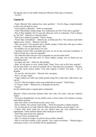 De repente, uma voz de mulher chama por Marcela. Paulo logo a reconhece:
- Tia Íris?

Capítulo XI

- Paulo, Marcela! Que surpresa boa, meus queridos! – Tia Íris chega, cumprimentando
os dois com um beijo no rosto.
- Você conhece a Marcela? – Paulo se surpreende.
- Claro! Marcelinha é minha amiga. Nos conhecemos em New York, não é, querida?
- Pois é! Que saudades, Íris! Eu que não sabia que vocês se conheciam. Você a chamou
de “tia” Íris? – Marcela se volta para Paulo.
- Sim! Essa é minha tia querida! – Paulo a abraça.
- Nossa! Que coincidência! – Marcela diz, sorrindo para Íris.- Nós estamos indo beber
alguma coisa, vamos? – Marcela a convida.
- Não, não posso. Vim somente para o desfile, porque o Paulo bem sabe que eu adoro
isso tudo....E estou indo direto para o Rio.
- Eu também vou, tia. Que horas é seu vôo?
- Agorinha mesmo! Não se prendam por mim, eu vou ter que voar para o aeroporto. A
Tereza Cristina deve estar me esperando.
- Ah, então deu tudo certo pra você se hospedar na casa da minha irmã?
- Bom, para mim está tudo certo! A Tereza implica comigo, mas no fundo nós nos
entendemos bem!
- Eu espero que sim! – Paulo diz, desconfiado.
- Bom, foi um prazer te rever, minha linda! Tchau! Vejo você no Rio hein, querido? –
Ela diz para Paulo e no meio do caminho ela se volta para eles novamente: - Ah,aliás,
vocês dois ficam ótimos juntos! Com todo respeito à Esther! Um beijo. – Íris se
despede.
- Ai, essa Íris, não tem jeito! – Marcela sorri, sem graça.
- Pois é...Eu que o diga!
- Fiquei surpresa em saber que minha grande amiga Íris é nada mais, nada menos, que
sua tia!
- Viu só? Além da simpatia, temos uma conhecida em comum! – Paulo brinca.
- É! Vamos, então? – Marcela diz, se dirigindo até um táxi.
- Vamos!
Os dois entram juntos e seguem para o restaurante.

Marcela e Paulo conversam bastante sobre suas vidas. Ele conta o dia que conheceu
Esther:
- Ela estava deslumbrante...Eu me lembro como se fosse ontem. Ela continua a mesma,
maravilhosa, perfeita...
- Que sorte a dela, ter um homem assim, como você...
- Sorte a minha, com certeza é toda minha...- Paulo fica pensativo e depois inquieto:
- Eu, eu acho que já vou indo, Marcela. Bebi um pouco demais, preciso pegar o vôo.
- Calma, falta muito ainda pro seu vôo. Queria tanto que você conhecesse meu
apartamento. Tenho matérias ótimas sobre moda pra te mostrar.
- Será? Não estou muito bem, Marcela.
- Por que? Está se sentindo mal?
- Não, é o mesmo de sempre. Eu preciso ficar sozinho, entende?
- Mas se você ficar sozinho, é pior, querido. Vem, vamos nos distrair. – Marcela paga a
conta para os dois e vai com Paulo até seu apartamento.
 