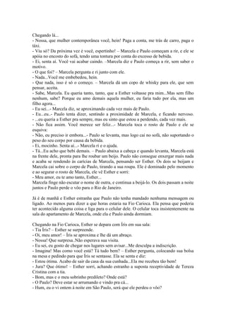 Chegando lá...
- Nossa, que mulher contemporânea você, hein! Paga a conta, me trás de carro, paga o
táxi.
- Viu só? Da próxima vez é você, espertinho! – Marcela e Paulo começam a rir, e ele se
apóia no encosto do sofá, tendo uma tontura por conta do excesso de bebida.
- Ei, senta aí. Você vai acabar caindo. –Marcela diz e Paulo começa a rir, sem saber o
motivo.
- O que foi? – Marcela pergunta e ri junto com ele.
- Nada...Você me embebedou, hein.
- Que nada, isso é só o começo. – Marcela dá um copo de whisky para ele, que sem
pensar, aceita.
- Sabe, Marcela. Eu queria tanto, tanto, que a Esther voltasse pra mim...Mas sem filho
nenhum, sabe? Porque eu amo demais aquela mulher, eu faria tudo por ela, mas um
filho agora...
- Eu sei...- Marcela diz, se aproximando cada vez mais de Paulo.
- Eu...eu..- Paulo tenta dizer, sentindo a proximidade de Marcela, e ficando nervoso.
- ...eu queria a Esther pra sempre, mas eu sinto que estou a perdendo, cada vez mais.
- Não fica assim. Você merece ser feliz...- Marcela toca o rosto de Paulo e ele se
esquiva:
- Não, eu preciso ir embora...- Paulo se levanta, mas logo cai no sofá, não suportando o
peso do seu corpo por causa da bebida.
- Ei, mocinho. Senta aí...- Marcela ri e o ajuda.
- Tá...Eu acho que bebi demais. – Paulo abaixa a cabeça e quando levanta, Marcela está
na frente dele, pronta para lhe roubar um beijo. Paulo não consegue enxergar mais nada
e acaba se rendendo às carícias de Marcela, pensando ser Esther. Os dois se beijam e
Marcela cai sobre o corpo de Paulo, tirando a sua roupa. Ele é dominado pelo momento
e ao segurar o rosto de Marcela, ele vê Esther e sorri:
- Meu amor, eu te amo tanto, Esther...
Marcela finge não escutar o nome de outra, e continua a beijá-lo. Os dois passam a noite
juntos e Paulo perde o vôo para o Rio de Janeiro.

Já é de manhã e Esther estranha que Paulo não tenha mandado nenhuma mensagem ou
ligado. Ao menos para dizer a que horas estaria na Fio Carioca. Ela pensa que poderia
ter acontecido alguma coisa e liga para o celular dele. O celular toca insistentemente na
sala do apartamento de Marcela, onde ela e Paulo ainda dormiam.

Chegando na Fio Carioca, Esther se depara com Íris em sua sala:
- Tia Íris? – Esther se surpreende.
- Oi, meu amor! – Íris se aproxima e lhe dá um abraço.
- Nossa! Que surpresa..Não esperava sua visita.
- Eu sei, eu gosto de chegar nos lugares sem avisar...Me desculpa a indiscrição.
- Imagina! Mas como você está? Tá tudo bem? – Esther pergunta, colocando sua bolsa
na mesa e pedindo para que Íris se sentasse. Ela se senta e diz:
- Estou ótima. Acabo de sair da casa da sua cunhada...Ela me recebeu tão bem!
- Jura? Que ótimo! – Esther sorri, achando estranho a suposta receptividade de Tereza
Cristina com a tia.
- Bom, mas e o meu sobrinho predileto? Onde está?
- O Paulo? Deve estar se arrumando e vindo pra cá...
- Hum, eu o vi ontem à noite em São Paulo, será que ele perdeu o vôo?
 