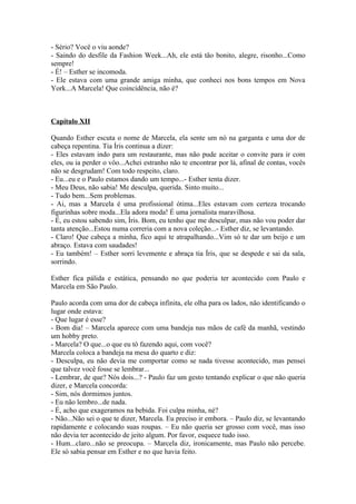 - Sério? Você o viu aonde?
- Saindo do desfile da Fashion Week...Ah, ele está tão bonito, alegre, risonho...Como
sempre!
- É! – Esther se incomoda.
- Ele estava com uma grande amiga minha, que conheci nos bons tempos em Nova
York...A Marcela! Que coincidência, não é?



Capítulo XII

Quando Esther escuta o nome de Marcela, ela sente um nó na garganta e uma dor de
cabeça repentina. Tia Íris continua a dizer:
- Eles estavam indo para um restaurante, mas não pude aceitar o convite para ir com
eles, ou ia perder o vôo...Achei estranho não te encontrar por lá, afinal de contas, vocês
não se desgrudam! Com todo respeito, claro.
- Eu...eu e o Paulo estamos dando um tempo...- Esther tenta dizer.
- Meu Deus, não sabia! Me desculpa, querida. Sinto muito...
- Tudo bem...Sem problemas.
- Ai, mas a Marcela é uma profissional ótima...Eles estavam com certeza trocando
figurinhas sobre moda...Ela adora moda! É uma jornalista maravilhosa.
- É, eu estou sabendo sim, Íris. Bom, eu tenho que me desculpar, mas não vou poder dar
tanta atenção...Estou numa correria com a nova coleção...- Esther diz, se levantando.
- Claro! Que cabeça a minha, fico aqui te atrapalhando...Vim só te dar um beijo e um
abraço. Estava com saudades!
- Eu também! – Esther sorri levemente e abraça tia Íris, que se despede e sai da sala,
sorrindo.

Esther fica pálida e estática, pensando no que poderia ter acontecido com Paulo e
Marcela em São Paulo.

Paulo acorda com uma dor de cabeça infinita, ele olha para os lados, não identificando o
lugar onde estava:
- Que lugar é esse?
- Bom dia! – Marcela aparece com uma bandeja nas mãos de café da manhã, vestindo
um hobby preto.
- Marcela? O que...o que eu tô fazendo aqui, com você?
Marcela coloca a bandeja na mesa do quarto e diz:
- Desculpa, eu não devia me comportar como se nada tivesse acontecido, mas pensei
que talvez você fosse se lembrar...
- Lembrar, de que? Nós dois...? - Paulo faz um gesto tentando explicar o que não queria
dizer, e Marcela concorda:
- Sim, nós dormimos juntos.
- Eu não lembro...de nada.
- É, acho que exageramos na bebida. Foi culpa minha, né?
- Não...Não sei o que te dizer, Marcela. Eu preciso ir embora. – Paulo diz, se levantando
rapidamente e colocando suas roupas. – Eu não queria ser grosso com você, mas isso
não devia ter acontecido de jeito algum. Por favor, esquece tudo isso.
- Hum...claro...não se preocupa. – Marcela diz, ironicamente, mas Paulo não percebe.
Ele só sabia pensar em Esther e no que havia feito.
 
