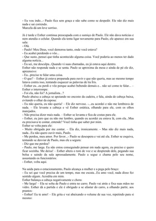 - Eu vou indo...- Paulo fica sem graça e não sabe como se despedir. Ele não diz mais
nada e sai correndo.
Marcela dá um leve sorriso.

Já é tarde e Esther continua preocupada com o sumiço de Paulo. Ele não dava notícias e
nem atendia o celular. Quando ela tenta ligar novamente para Paulo, ele aparece em sua
sala:
- Olá.
- Paulo! Meu Deus, você demorou tanto, onde você estava?
- Eu acabei perdendo o vôo...
- Que susto, pensei que tinha acontecido alguma coisa. Você poderia ao menos ter dado
alguma notícia...
- Eu sei, me desculpa...Quando vi suas chamadas, eu já estava aqui dentro.
Esther não responde nada e se senta. Paulo se aproxima da mesa e ainda de pé ele diz,
apreensivo:
- Eu...preciso te falar uma coisa.
- O que? – Esther já estava preparada para ouvir o que não queria, mas ao mesmo tempo
lutava contra isso, tentando esquecer as palavras de tia Íris.
- Esther eu...eu perdi o vôo porque acabei bebendo demais e... não sei como te falar... –
Esther o interrompe:
- Foi ela, não foi? A jornalista...?
Paulo abaixa a cabeça se apoiando no encosto da cadeira, e fala, ainda de cabeça baixa,
evitando o olhar da esposa:
- Eu não queria, eu não queria! – Ele diz nervoso. -...eu acordei e não me lembrava de
nada. – Ele levanta a cabeça e vê Esther estática, olhando para ele, com os olhos
marejados.
- Não precisa dizer mais nada. – Esther se levanta e fica de costas para ele.
- Esther, eu juro que eu não me lembro, quando eu acordei eu estava lá, com ela...Mas
eu precisava te contar, entende? Você tinha que saber por mim.
Esther se volta para ele:
- Muito obrigada por me contar. – Ela diz, ironicamente. - Mas não diz mais nada,
nada...Eu não quero ouvir mais, Paulo.
- Me perdoa, meu amor. Por favor...- Paulo se desespera e vai até ela. Esther se esquiva,
tentando se desviar de Paulo, mas ele a segura:
- Diz que me perdoa?
- Paulo, me larga. Eu não estou conseguindo pensar em nada agora, eu preciso e quero
ficar sozinha. Me deixa! – Esther altera o tom de voz e se desprende dele, pegando sua
bolsa e saindo da sala apressadamente. Paulo a segue e chama pelo seu nome,
assustando os funcionários:
- Esther, volta aqui.

Na saída para o estacionamento, Paulo alcança a mulher e a pega pelo braço:
- Eu sei que você precisa de um tempo, mas me escuta...Eu amo você, nada disso fez
sentido algum. Acredita em mim.
Esther balança a cabeça negativamente e chora:
- Me larga! – Ela se solta de Paulo e entra no carro. Paulo vai atrás e fixa suas mãos no
vidro. Esther dá a partida e ele é obrigado a se afastar do carro, a olhando partir, aos
prantos:
- Esther! Eu te amo! – Ele grita e vai abaixando o volume de sua voz, repetindo para si
mesmo:
 
