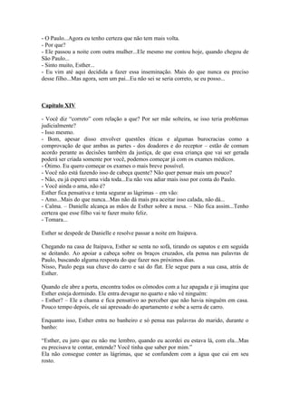 - O Paulo...Agora eu tenho certeza que não tem mais volta.
- Por que?
- Ele passou a noite com outra mulher...Ele mesmo me contou hoje, quando chegou de
São Paulo...
- Sinto muito, Esther...
- Eu vim até aqui decidida a fazer essa inseminação. Mais do que nunca eu preciso
desse filho...Mas agora, sem um pai...Eu não sei se seria correto, se eu posso...



Capítulo XIV

- Você diz “correto” com relação a que? Por ser mãe solteira, se isso teria problemas
judicialmente?
- Isso mesmo.
- Bom, apesar disso envolver questões éticas e algumas burocracias como a
comprovação de que ambas as partes - dos doadores e do receptor – estão de comum
acordo perante as decisões também da justiça, de que essa criança que vai ser gerada
poderá ser criada somente por você, podemos começar já com os exames médicos.
- Ótimo. Eu quero começar os exames o mais breve possível.
- Você não está fazendo isso de cabeça quente? Não quer pensar mais um pouco?
- Não, eu já esperei uma vida toda...Eu não vou adiar mais isso por conta do Paulo.
- Você ainda o ama, não é?
Esther fica pensativa e tenta segurar as lágrimas – em vão:
- Amo...Mais do que nunca...Mas não dá mais pra aceitar isso calada, não dá...
- Calma. – Danielle alcança as mãos de Esther sobre a mesa. – Não fica assim...Tenho
certeza que esse filho vai te fazer muito feliz.
- Tomara...

Esther se despede de Danielle e resolve passar a noite em Itaipava.

Chegando na casa de Itaipava, Esther se senta no sofá, tirando os sapatos e em seguida
se deitando. Ao apoiar a cabeça sobre os braços cruzados, ela pensa nas palavras de
Paulo, buscando alguma resposta do que fazer nos próximos dias.
Nisso, Paulo pega sua chave do carro e sai do flat. Ele segue para a sua casa, atrás de
Esther.

Quando ele abre a porta, encontra todos os cômodos com a luz apagada e já imagina que
Esther esteja dormindo. Ele entra devagar no quarto e não vê ninguém:
- Esther? – Ele a chama e fica pensativo ao perceber que não havia ninguém em casa.
Pouco tempo depois, ele sai apressado do apartamento e sobe a serra de carro.

Enquanto isso, Esther entra no banheiro e só pensa nas palavras do marido, durante o
banho:

“Esther, eu juro que eu não me lembro, quando eu acordei eu estava lá, com ela...Mas
eu precisava te contar, entende? Você tinha que saber por mim.”
Ela não consegue conter as lágrimas, que se confundem com a água que cai em seu
rosto.
 