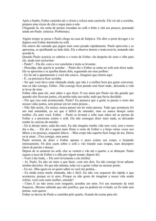 Após o banho, Esther caminha até o closet e coloca uma camisola. Ela vai até a cozinha,
prepara uma xícara de chá e segue para a sala.
Chegando lá, ela senta de pernas cruzadas no sofá e bebe o chá aos poucos, pensando
ainda em Paulo. (música: Problemas).

Algum tempo se passa e Paulo chega na casa de Itaipava. Ele abre a porta devagar e se
depara com Esther dormindo no sofá.
Ela estava tão cansada que pegou num sono pesado rapidamente. Paulo aproveita e se
aproxima, se ajoelhando ao lado dela. Ele a observa dormir e tenta tocá-la, tentando não
acordá-la.
Quando Paulo acaricia os cabelos e o rosto de Esther, ela desperta do sono e olha para
ele, ainda sem raciocinar:
- Paulo? – Ela diz, com a voz sonolenta e tenta se levantar.
- Desculpa, não queria te acordar. – Paulo diz e Esther se senta no sofá sem dizer nada.
Ele se aproxima e se ajoelha diante dela, segurando em seus joelhos:
- Eu fui até o apartamento e você não estava...Imaginei que estaria aqui.
- É...eu precisava ficar sozinha.
- Sei que você deve estar chateada ainda, que não é a melhor hora pra gente conversar,
mas eu não consigo, Esther...Não consigo ficar parado sem fazer nada...deixando a vida
te levar de mim.
Esther olha para ele, sem saber o que dizer. O seu amor por Paulo era tão grande que
quando eles ficavam juntos, ela perdia toda sua razão, tudo que havia decidido:
- Por que isso está acontecendo, Paulo? Eu pensava que a gente ia passar o resto das
nossas vidas juntos, sem pensar em ter outra pessoa...
- Não fala assim...Eu nunca, nunca pensei em ter outra pessoa. Tudo que aconteceu foi
um mal entendido, eu sei que é difícil de entender, mas eu nunca desejei outra
mulher...Eu amo você, Esther. – Paulo se levanta e sobe suas mãos até as pernas de
Esther e a pressiona contra o sofá. Ela não consegue dizer mais nada, se deixando
render às carícias do marido:
- Eu te desejo tanto, cada dia mais. Eu não imagino minha vida sem você, sem o nosso
dia a dia... – Ele diz e segura mais firme o rosto de Esther e a beija várias vezes nos
lábios e no pescoço, enquanto falava. – Meu corpo não suporta ficar longe do teu. Deixa
eu te amar....Fica comigo, meu amor.
Paulo termina de dizer e Esther apenas o puxa contra seu corpo, o beijando
intensamente. Os dois caem sobre o sofá e vão tirando suas roupas, num desespero
cheio de paixão e desejo.
Depois de se amarem no sofá, eles se vestem e vão até o quarto, e se abraçam. Paulo
segura a nuca de Esther e a olha por algum tempo, depois diz:
- Você é tão linda...- Ele sorri levemente e ela retribui.
- Ai, Paulo. Eu não sei mais o que fazer...com nós dois. Eu não consigo levar adiante
minhas decisões. Só que não adianta, toda vez a gente voltar no mesmo ponto.
- Eu sei...Mas agora eu só quero saber se você me perdoa...
- Eu ainda estou muito chateada, não é fácil...Eu não vou esquecer tão rápido o que
aconteceu, porque eu te amo...Porque eu não gosto de imaginar a nossa vida sendo
refeita, você com outra mulher, entende?
- Claro..E eu não estou com ninguém, acredita em mim. Foi um momento de total
fraqueza...Mesmo sabendo que não justifica, que eu poderia ter evitado, eu fiz tudo sem
pensar, sem querer.
Esther se desvia de Paulo e caminha pelo quarto, ficando de costas para ele:
 