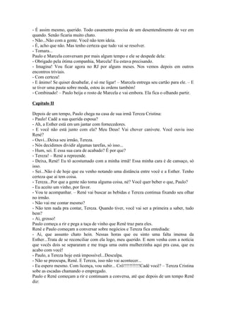 - É assim mesmo, querido. Todo casamento precisa de um desentendimento de vez em
quando. Senão ficaria muito chato.
- Não...Não com a gente. Você não tem ideia.
- É, acho que não. Mas tenho certeza que tudo vai se resolver.
- Tomara...
Paulo e Marcela conversam por mais algum tempo e ele se despede dela:
- Obrigado pela ótima companhia, Marcela! Eu estava precisando.
- Imagina! Vou ficar agora no RJ por alguns meses. Nos vemos depois em outros
encontros triviais.
- Com certeza!
- E ânimo! Se quiser desabafar, é só me ligar! – Marcela entrega seu cartão para ele. – E
se tiver uma pauta sobre moda, estou às ordens também!
- Combinado! – Paulo beija o rosto de Marcela e vai embora. Ela fica o olhando partir.

Capítulo II

Depois de um tempo, Paulo chega na casa de sua irmã Tereza Cristina:
- Paulo! Cadê a sua querida esposa?
- Ah, a Esther está em um jantar com fornecedores.
- E você não está junto com ela? Meu Deus! Vai chover canivete. Você ouviu isso
René?
- Ouvi...Deixa seu irmão, Tereza.
- Nós decidimos dividir algumas tarefas, só isso...
- Hum, sei. E essa sua cara de acabado? É por que?
- Tereza! – René a repreende.
- Deixa, René! Eu tô acostumado com a minha irmã! Essa minha cara é de cansaço, só
isso.
- Sei...Não é de hoje que eu venho notando uma distância entre você e a Esther. Tenho
certeza que aí tem coisa.
- Tereza...Por que a gente não toma alguma coisa, né? Você quer beber o que, Paulo?
- Eu aceito um vinho, por favor.
- Vou te acompanhar. – René vai buscar as bebidas e Tereza continua fixando seu olhar
no irmão.
- Não vai me contar mesmo?
- Não tem nada pra contar, Tereza. Quando tiver, você vai ser a primeira a saber, tudo
bem?
- Ai, grosso!
Paulo começa a rir e pega a taça de vinho que Renê traz para eles.
Renê e Paulo começam a conversar sobre negócios e Tereza fica entediada:
- Ai, que assunto chato hein. Nessas horas que eu sinto uma falta imensa da
Esther...Trata de se reconciliar com ela logo, meu querido. E nem venha com a notícia
que vocês dois se separaram e me traga uma outra mulherzinha aqui pra casa, que eu
acabo com você!
- Paulo, a Tereza hoje está impossível...Desculpa.
- Não se preocupa, Renê. E Tereza, isso não vai acontecer...
- Eu espero mesmo. Com licença, vou subir... Crô!!!!!!!!!!!Cadê você? – Tereza Cristina
sobe as escadas chamando o empregado.
Paulo e René começam a rir e continuam a conversa, até que depois de um tempo Renê
diz:
 