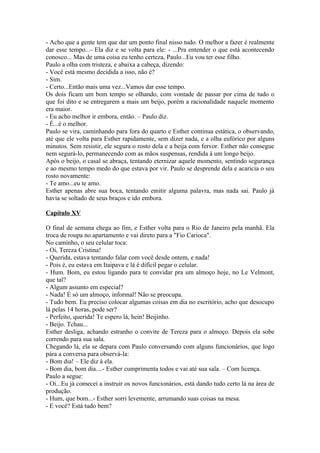 - Acho que a gente tem que dar um ponto final nisso tudo. O melhor a fazer é realmente
dar esse tempo...- Ela diz e se volta para ele: - ...Pra entender o que está acontecendo
conosco... Mas de uma coisa eu tenho certeza, Paulo...Eu vou ter esse filho.
Paulo a olha com tristeza, e abaixa a cabeça, dizendo:
- Você está mesmo decidida a isso, não é?
- Sim.
- Certo...Então mais uma vez...Vamos dar esse tempo.
Os dois ficam um bom tempo se olhando, com vontade de passar por cima de tudo o
que foi dito e se entregarem a mais um beijo, porém a racionalidade naquele momento
era maior.
- Eu acho melhor ir embora, então. – Paulo diz.
- É...é o melhor.
Paulo se vira, caminhando para fora do quarto e Esther continua estática, o observando,
até que ele volta para Esther rapidamente, sem dizer nada, e a olha eufórico por alguns
minutos. Sem resistir, ele segura o rosto dela e a beija com fervor. Esther não consegue
nem segurá-lo, permanecendo com as mãos suspensas, rendida à um longo beijo.
Após o beijo, o casal se abraça, tentando eternizar aquele momento, sentindo segurança
e ao mesmo tempo medo do que estava por vir. Paulo se desprende dela e acaricia o seu
rosto novamente:
- Te amo...eu te amo.
Esther apenas abre sua boca, tentando emitir alguma palavra, mas nada sai. Paulo já
havia se soltado de seus braços e ido embora.

Capítulo XV

O final de semana chega ao fim, e Esther volta para o Rio de Janeiro pela manhã. Ela
troca de roupa no apartamento e vai direto para a "Fio Carioca".
No caminho, o seu celular toca:
- Oi, Tereza Cristina!
- Querida, estava tentando falar com você desde ontem, e nada!
- Pois é, eu estava em Itaipava e lá é difícil pegar o celular.
- Hum. Bom, eu estou ligando para te convidar pra um almoço hoje, no Le Velmont,
que tal?
- Algum assunto em especial?
- Nada! É só um almoço, informal! Não se preocupa.
- Tudo bem. Eu preciso colocar algumas coisas em dia no escritório, acho que desocupo
lá pelas 14 horas, pode ser?
- Perfeito, querida! Te espero lá, hein! Beijinho.
- Beijo. Tchau...
Esther desliga, achando estranho o convite de Tereza para o almoço. Depois ela sobe
correndo para sua sala.
Chegando lá, ela se depara com Paulo conversando com alguns funcionários, que logo
pára a conversa para observá-la:
- Bom dia! – Ele diz à ela.
- Bom dia, bom dia....- Esther cumprimenta todos e vai até sua sala. – Com licença.
Paulo a segue:
- Oi...Eu já comecei a instruir os novos funcionários, está dando tudo certo lá na área de
produção.
- Hum, que bom...- Esther sorri levemente, arrumando suas coisas na mesa.
- E você? Está tudo bem?
 