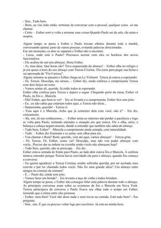 - Sim...Tudo bem.
- Bom, eu vou indo então, terminar de conversar com o pessoal, qualquer coisa...só me
chamar.
- Certo. – Esther sorri e volta a arrumar suas coisas.Quando Paulo sai da sala, ela senta e
suspira.

Algum tempo se passa e Esther e Paulo trocam olhares durante toda a manhã,
conversando apenas junto de outras pessoas, evitando palavras direcionadas.
Em um momento, os dois se separam e Esther não o encontra:
- Luiza, onde está o Paulo? Precisava acertar com eles os horários dos novos
funcionários.
- Ele acabou de sair pra almoçar, Dona Esther.
- Ai, meu deus. Que horas são? Tava esquecendo do almoço! – Esther olha no relógio e
já era quase a hora do seu almoço com Tereza Cristina. Ela corre para pegar sua bolsa e
sai apressada da “Fio Carioca”.
Alguns minutos se passam e Esther chega no Le Velmont. Tereza já estava a esperando:
- Oi, Tereza. Desculpa, me atrasei...- Esther diz, ainda eufórica e cumprimenta Tereza
com dois beijos no rosto.
- Vamos sentar ali, querida. Já estão todos te esperando.
Esther olha confusa para Tereza e depois a segue. Chegando perto da mesa, Esther vê
Paulo, tia Íris e...Marcela.
- Olá! Esther, que bom te ver! – Íris se levanta e a cumprimenta. Esther fica sem jeito:
- Eu...eu não sabia que estariam todos aqui, a Tereza não disse...
- Surpresinha, querida! - Tereza ri.
- Essa aqui é a Marcela...Acho que já comentei dela com você, não é? – Íris diz,
cinicamente.
- Ah, sim..Já nos conhecemos... – Esther tenta ao máximo não perder a paciência e logo
se volta para Paulo, tentando entender a situação em que estava. Ele a olha, sério, e
balança a cabeça negativamente, dando a entender que também não sabia do almoço.
- Tudo bem, Esther? – Marcela a cumprimenta ainda sentada, com naturalidade.
- Tudo. – Esther diz friamente e se senta, sem olhar para ela.
- Vou chamar o René! René, querido, vem até aqui, vamos almoçar! – Tereza grita.
- Oi, Tereza. Oi, Esther, como vai? Desculpe, mas não vou poder almoçar com
vocês...Preciso dar as ordens na cozinha senão vocês não almoçam hoje!
- Tudo bem, querido, não se preocupe. – Íris diz.
Esther estava sentada de frente para Paulo, ao lado dele estava Íris e Marcela. A estilista
tentava entender porque Tereza havia convidado ela para o almoço, quando Íris começa
a conversa:
- Eu queria agradecer a Tereza Cristina, minha sobrinha querida, por ter aceitado meu
convite e por ter chamado todos vocês. Não foi uma grande ideia? Um almoço entre
amigos no começo da semana?
- É...- Paulo diz, ainda sem jeito.
- Vamos fazer um brinde? – Íris levanta a taça de vinho e todos brindam.
Algum tempo se passa, e Esther não consegue falar uma palavra durante todo o almoço.
As principais conversas eram sobre as aventuras de Íris e Marcela em Nova York.
Tereza participava da conversa e Paulo fixava seu olhar todo o tempo em Esther,
temendo que o clima entre eles piorasse.
- Esther, meu bem! Você não disse nada e nem tocou na comida. Está tudo bem? - Íris
pergunta.
- Sim...sim. É que eu preciso voltar logo pro escritório. Já está na minha hora.
 
