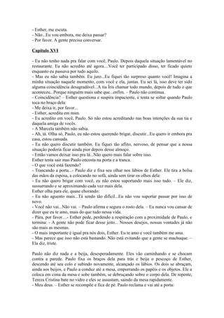 - Esther, me escuta.
- Não...Eu vou embora, me deixa passar?
- Por favor. A gente precisa conversar.

Capítulo XVI

- Eu não tenho nada pra falar com você, Paulo. Depois daquela situação lamentável no
restaurante. Eu não acredito até agora....Você ter participado disso, ter ficado quieto
enquanto eu passava por tudo aquilo.
- Mas eu não sabia também. Eu juro...Eu fiquei tão surpreso quanto você! Imagina a
minha situação naquele momento, com você e ela, juntas. Eu sei lá, isso deve ter sido
alguma coincidência desagradável...A tia Íris chamar todo mundo, depois de tudo o que
aconteceu...Porque ninguém mais sabe que...enfim. – Paulo não continua.
- Coincidência? – Esther questiona e suspira impaciente, e tenta se soltar quando Paulo
toca no braço dela:
- Me deixa ir, por favor...
- Esther, acredita em mim.
- Eu acredito em você, Paulo. Só não estou acreditando nas boas intenções da sua tia e
daquela amiga de vocês.
- A Marcela também não sabia.
- Ah, tá. Olha só, Paulo, eu não estou querendo brigar, discutir...Eu quero ir embora pra
casa, estou cansada.
- Eu não quero discutir também. Eu fiquei tão aflito, nervoso, de pensar que a nossa
situação poderia ficar ainda pior depois desse almoço.
- Então vamos deixar isso pra lá...Não quero mais falar sobre isso.
Esther tenta sair mas Paulo encosta na porta e a tranca.
- O que você está fazendo?
- Trancando a porta...- Paulo diz e fixa seu olhar nos lábios de Esther. Ele tira a bolsa
das mãos da esposa, a colocando no sofá, ainda sem tirar os olhos dela:
- Eu não quero brigar com você, eu não estou suportando mais isso tudo. – Ele diz,
sussurrando e se aproximando cada vez mais dela.
Esther olha para ele, quase chorando:
- Eu não aguento mais...Tá sendo tão difícil...Eu não vou suportar passar por isso de
novo.
- Você não vai...Não vai. – Paulo afirma e segura o rosto dela. – Eu nunca vou cansar de
dizer que eu te amo, mais do que tudo nessa vida.
- Pára, por favor....- Esther pede, perdendo a respiração com a proximidade de Paulo, e
termina: - A gente não pode ficar desse jeito... Nossos desejos, nossas vontades já não
são mais as mesmas.
- O mais importante é igual pra nós dois, Esther. Eu te amo e você também me ama.
- Mas parece que isso não está bastando. Não está evitando que a gente se machuque. –
Ela diz, triste.

Paulo não diz nada e a beija, desesperadamente. Eles vão caminhando e se chocam
contra a parede. Paulo fixa os braços dela para trás e beija o pescoço de Esther,
descendo até seu colo e subindo novamente, alcançado os lábios. Os dois se abraçam,
ainda aos beijos, e Paulo a conduz até a mesa, empurrando os papéis e os objetos. Ele a
coloca em cima da mesa e sobe também, se debruçando sobre o corpo dela. De repente,
Tereza Cristina bate no vidro e eles se assustam, saindo da mesa rapidamente.
- Meu deus. – Esther se recompõe e fica de pé. Paulo reclama e vai até a porta:
 