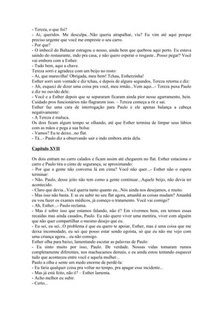 - Tereza, o que foi?
- Ai, queridos. Me desculpa...Não queria atrapalhar, viu? Eu vim até aqui porque
preciso urgente que você me empreste o seu carro.
- Por que?
- O imbecil do Baltazar estragou o nosso, ainda bem que quebrou aqui perto. Eu estava
saindo do restaurante, indo pra casa, e não quero esperar o resgaste...Posso pegar? Você
vai embora com a Esther.
- Tudo bem, aqui a chave.
Tereza sorri e agradece com um beijo no rosto:
- Ai, que maravilha! Obrigada, meu bem! Tchau, Estherzinha!
Esther sorri sem vontade e diz tchau, e depois de alguns segundos, Tereza retorna e diz:
- Ah, esqueci de dizer uma coisa pra você, meu irmão...Vem aqui...- Tereza puxa Paulo
e diz no ouvido dele:
- Você e a Esther depois que se separaram ficaram ainda pior nesse agarramento, hein.
Cuidado pros funcionários não flagrarem isso. – Tereza começa a rir e sai.
Esther faz uma cara de interrogação para Paulo e ele apenas balança a cabeça
negativamente:
- A Tereza é maluca.
Os dois ficam algum tempo se olhando, até que Esther termina de limpar seus lábios
com as mãos e pega a sua bolsa:
- Vamos? Eu te deixo...no flat.
- Tá...- Paulo diz a observando sair e indo embora atrás dela.

Capítulo XVII

Os dois entram no carro calados e ficam assim até chegarem no flat. Esther estaciona o
carro e Paulo tira o cinto de segurança, se aproximando:
- Por que a gente não conversa lá em cima? Você não quer...- Esther não o espera
terminar:
- Não. Paulo, desse jeito não tem como a gente continuar...Aquele beijo, não devia ter
acontecido.
- Claro que devia...Você queria tanto quanto eu...Nós ainda nos desejamos, e muito.
- Mas isso não basta. E se eu subir no seu flat agora, amanhã as coisas mudam? Amanhã
eu vou fazer os exames médicos, já começo o tratamento. Você vai comigo?
- Ah, Esther...- Paulo reclama.
- Mas é sobre isso que estamos falando, não é? Em vivermos bem, em termos essas
recaídas mas ainda casados, Paulo. Eu não quero viver uma mentira, viver com alguém
que não quer compartilhar o mesmo desejo que eu.
- Eu sei, eu sei...O problema é que eu quero te apoiar, Esther, mas é uma coisa que me
deixa incomodado, eu sei que posso estar sendo egoísta, só que eu não me vejo com
uma criança agora... eu não consigo.
Esther olha para baixo, lamentando escutar as palavras de Paulo:
- Eu sinto muito por isso, Paulo. De verdade. Nossas vidas tomaram rumos
completamente diferentes, nos machucamos demais, e eu ainda estou tentando esquecer
tudo que aconteceu entre você e aquela mulher...
Paulo a olha e sente um medo enorme de perdê-la:
- Eu faria qualquer coisa pra voltar no tempo, pra apagar esse incidente...
- Mas já está feito, não é? – Esther lamenta.
- Acho melhor eu subir.
- Certo...
 