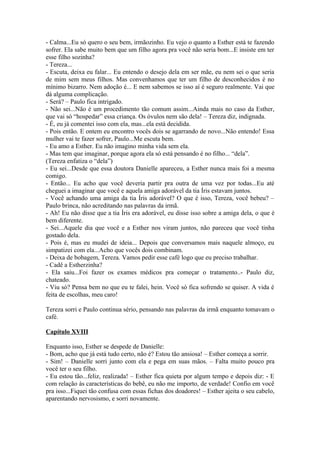 - Calma...Eu só quero o seu bem, irmãozinho. Eu vejo o quanto a Esther está te fazendo
sofrer. Ela sabe muito bem que um filho agora pra você não seria bom...E insiste em ter
esse filho sozinha?
- Tereza...
- Escuta, deixa eu falar... Eu entendo o desejo dela em ser mãe, eu nem sei o que seria
de mim sem meus filhos. Mas convenhamos que ter um filho de desconhecidos é no
mínimo bizarro. Nem adoção é... E nem sabemos se isso aí é seguro realmente. Vai que
dá alguma complicação.
- Será? – Paulo fica intrigado.
- Não sei...Não é um procedimento tão comum assim...Ainda mais no caso da Esther,
que vai só “hospedar” essa criança. Os óvulos nem são dela! – Tereza diz, indignada.
- É, eu já comentei isso com ela, mas...ela está decidida.
- Pois então. E ontem eu encontro vocês dois se agarrando de novo...Não entendo! Essa
mulher vai te fazer sofrer, Paulo...Me escuta bem.
- Eu amo a Esther. Eu não imagino minha vida sem ela.
- Mas tem que imaginar, porque agora ela só está pensando é no filho... “dela”.
(Tereza enfatiza o “dela”)
- Eu sei...Desde que essa doutora Danielle apareceu, a Esther nunca mais foi a mesma
comigo.
- Então... Eu acho que você deveria partir pra outra de uma vez por todas...Eu até
cheguei a imaginar que você e aquela amiga adorável da tia Íris estavam juntos.
- Você achando uma amiga da tia Íris adorável? O que é isso, Tereza, você bebeu? –
Paulo brinca, não acreditando nas palavras da irmã.
- Ah! Eu não disse que a tia Íris era adorável, eu disse isso sobre a amiga dela, o que é
bem diferente.
- Sei...Aquele dia que você e a Esther nos viram juntos, não pareceu que você tinha
gostado dela.
- Pois é, mas eu mudei de ideia... Depois que conversamos mais naquele almoço, eu
simpatizei com ela...Acho que vocês dois combinam.
- Deixa de bobagem, Tereza. Vamos pedir esse café logo que eu preciso trabalhar.
- Cadê a Estherzinha?
- Ela saiu...Foi fazer os exames médicos pra começar o tratamento..- Paulo diz,
chateado.
- Viu só? Pensa bem no que eu te falei, hein. Você só fica sofrendo se quiser. A vida é
feita de escolhas, meu caro!

Tereza sorri e Paulo continua sério, pensando nas palavras da irmã enquanto tomavam o
café.

Capítulo XVIII

Enquanto isso, Esther se despede de Danielle:
- Bom, acho que já está tudo certo, não é? Estou tão ansiosa! – Esther começa a sorrir.
- Sim! – Danielle sorri junto com ela e pega em suas mãos. – Falta muito pouco pra
você ter o seu filho.
- Eu estou tão...feliz, realizada! – Esther fica quieta por algum tempo e depois diz: - E
com relação às características do bebê, eu não me importo, de verdade! Confio em você
pra isso...Fiquei tão confusa com essas fichas dos doadores! – Esther ajeita o seu cabelo,
aparentando nervosismo, e sorri novamente.
 