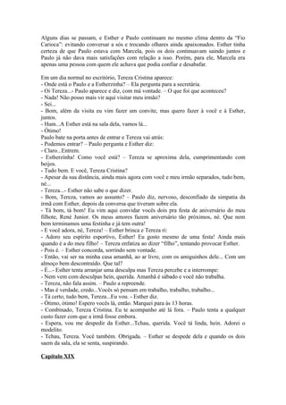Alguns dias se passam, e Esther e Paulo continuam no mesmo clima dentro da “Fio
Carioca”: evitando conversar a sós e trocando olhares ainda apaixonados. Esther tinha
certeza de que Paulo estava com Marcela, pois os dois continuavam saindo juntos e
Paulo já não dava mais satisfações com relação a isso. Porém, para ele, Marcela era
apenas uma pessoa com quem ele achava que podia confiar e desabafar.

Em um dia normal no escritório, Tereza Cristina aparece:
- Onde está o Paulo e a Estherzinha? – Ela pergunta para a secretária.
- Oi Tereza...- Paulo aparece e diz, com má vontade. – O que foi que aconteceu?
- Nada! Não posso mais vir aqui visitar meu irmão?
- Sei...
- Bom, além da visita eu vim fazer um convite, mas quero fazer à você e à Esther,
juntos.
- Hum...A Esther está na sala dela, vamos lá...
- Ótimo!
Paulo bate na porta antes de entrar e Tereza vai atrás:
- Podemos entrar? – Paulo pergunta e Esther diz:
- Claro...Entrem.
- Estherzinha! Como você está? – Tereza se aproxima dela, cumprimentando com
beijos.
- Tudo bem. E você, Tereza Cristina?
- Apesar da sua distância, ainda mais agora com você e meu irmão separados, tudo bem,
né...
- Tereza...- Esther não sabe o que dizer.
- Bom, Tereza, vamos ao assunto? – Paulo diz, nervoso, desconfiado da simpatia da
irmã com Esther, depois da conversa que tiveram sobre ela.
- Tá bom, tá bom! Eu vim aqui convidar vocês dois pra festa de aniversário do meu
filhote, René Junior. Os meus amores fazem aniversário tão próximos, né. Que nem
bem terminamos uma festinha e já tem outra!
- E você adora, né, Tereza! – Esther brinca e Tereza ri:
- Adoro seu espírito esportivo, Esther! Eu gosto mesmo de uma festa! Ainda mais
quando é a do meu filho! – Tereza enfatiza ao dizer “filho”, tentando provocar Esther.
- Pois é. – Esther concorda, sorrindo sem vontade.
- Então, vai ser na minha casa amanhã, ao ar livre, com os amiguinhos dele... Com um
almoço bem descontraído. Que tal?
- É...- Esther tenta arranjar uma desculpa mas Tereza percebe e a interrompe:
- Nem vem com desculpas hein, querida. Amanhã é sábado e você não trabalha.
- Tereza, não fala assim. – Paulo a repreende.
- Mas é verdade, credo...Vocês só pensam em trabalho, trabalho, trabalho...
- Tá certo, tudo bem, Tereza...Eu vou. - Esther diz.
- Ótimo, ótimo! Espero vocês lá, então. Marquei para às 13 horas.
- Combinado, Tereza Cristina. Eu te acompanho até lá fora. – Paulo tenta a qualquer
custo fazer com que a irmã fosse embora.
- Espera, vou me despedir da Esther...Tchau, querida. Você tá linda, hein. Adorei o
modelito.
- Tchau, Tereza. Você também. Obrigada. – Esther se despede dela e quando os dois
saem da sala, ela se senta, suspirando.

Capítulo XIX
 