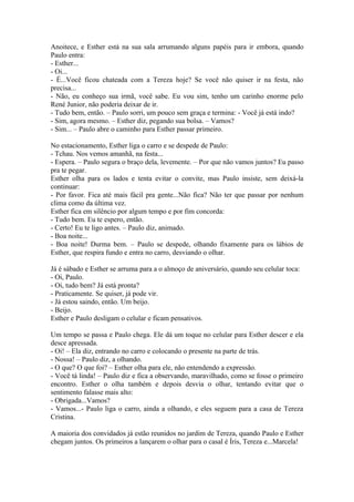 Anoitece, e Esther está na sua sala arrumando alguns papéis para ir embora, quando
Paulo entra:
- Esther...
- Oi...
- É...Você ficou chateada com a Tereza hoje? Se você não quiser ir na festa, não
precisa...
- Não, eu conheço sua irmã, você sabe. Eu vou sim, tenho um carinho enorme pelo
René Junior, não poderia deixar de ir.
- Tudo bem, então. – Paulo sorri, um pouco sem graça e termina: - Você já está indo?
- Sim, agora mesmo. – Esther diz, pegando sua bolsa. – Vamos?
- Sim... – Paulo abre o caminho para Esther passar primeiro.

No estacionamento, Esther liga o carro e se despede de Paulo:
- Tchau. Nos vemos amanhã, na festa...
- Espera. – Paulo segura o braço dela, levemente. – Por que não vamos juntos? Eu passo
pra te pegar.
Esther olha para os lados e tenta evitar o convite, mas Paulo insiste, sem deixá-la
continuar:
- Por favor. Fica até mais fácil pra gente...Não fica? Não ter que passar por nenhum
clima como da última vez.
Esther fica em silêncio por algum tempo e por fim concorda:
- Tudo bem. Eu te espero, então.
- Certo! Eu te ligo antes. – Paulo diz, animado.
- Boa noite...
- Boa noite! Durma bem. – Paulo se despede, olhando fixamente para os lábios de
Esther, que respira fundo e entra no carro, desviando o olhar.

Já é sábado e Esther se arruma para a o almoço de aniversário, quando seu celular toca:
- Oi, Paulo.
- Oi, tudo bem? Já está pronta?
- Praticamente. Se quiser, já pode vir.
- Já estou saindo, então. Um beijo.
- Beijo.
Esther e Paulo desligam o celular e ficam pensativos.

Um tempo se passa e Paulo chega. Ele dá um toque no celular para Esther descer e ela
desce apressada.
- Oi! – Ela diz, entrando no carro e colocando o presente na parte de trás.
- Nossa! – Paulo diz, a olhando.
- O que? O que foi? – Esther olha para ele, não entendendo a expressão.
- Você tá linda! – Paulo diz e fica a observando, maravilhado, como se fosse o primeiro
encontro. Esther o olha também e depois desvia o olhar, tentando evitar que o
sentimento falasse mais alto:
- Obrigada...Vamos?
- Vamos...- Paulo liga o carro, ainda a olhando, e eles seguem para a casa de Tereza
Cristina.

A maioria dos convidados já estão reunidos no jardim de Tereza, quando Paulo e Esther
chegam juntos. Os primeiros a lançarem o olhar para o casal é Íris, Tereza e...Marcela!
 
