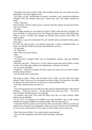 - Desculpa tocar nesse assunto, Paulo. Mas também percebi que você anda um pouco
preocupado...Aconteceu alguma coisa?
- Ah, nada, é só que...Infelizmente eu comecei a entender o que é passar por problemas
conjugais. Mas não comenta nada com a Tereza, por favor. Ela sempre aumenta as
coisas.
- Claro...Tudo bem.
Nesse instante, Tereza Cristina escuta a conversa atrás das cortinas sem que eles notem,
e diz em voz baixa:
- Eu sabia...
Esther chega cansada em casa depois do jantar e Paulo ainda não havia chegado. Ela
toma um banho e se deita para ler um livro. Depois de alguns minutos, Paulo finalmente
chega e vai até a cozinha, sem coragem de enfrentar uma conversa com Esther. Ele
pensa sozinho:
- Meu Deus, o que está acontecendo? Eu, me sentindo mal em encontrar minha esposa.
Com medo...
Ele bebe um copo de água e em seguida segue para o quarto, respirando fundo. Ao
entrar, ele olha para Esther já na cama, concentrada em seu livro:
- Oi, boa noite.
- Oi. Tudo bem?
- Sim. Estava na casa da Tereza.
- Hum.
- E o jantar?
- Foi tudo bem. Consegui fechar com os fornecedores, naquele valor que tínhamos
combinado.
- Que bom, que bom! – Paulo sorri e vai até o lado da cama onde estava Esther e a beija
no rosto. Ela o olha séria e depois sorri rapidamente, voltando à sua leitura.
- Eu vou tomar um banho...
- Tudo bem. – Esther diz e quando ele fecha a porta, ela coloca o livro ao lado e suspira,
dizendo consigo mesma:
- Isso não pode estar acontecendo...

Um tempo se passa e Paulo volta do banho. Ele se deita e os dois ficam um tempo
calados. Esther coloca seu livro novamente na mesa ao lado e fica pensativa, encostada
na cabeceira da cama. Paulo se vira para ela, se encosta também e diz:
- Acho que a gente precisa conversar, né...
- É...
- Nós nunca passamos por um tempo tão longo assim de desentendimento, tudo está tão
estranho... – Paulo diz, nervoso. – Eu não queria ficar assim com você... – Ele toca o
rosto de Esther carinhosamente e ela concorda:
- Eu também, meu amor. Está sendo tão difícil esses dias...Eu estou confusa, minha
cabeça está um turbilhão.
- Eu sei, eu sei...Eu cheguei a ser estúpido com você, autoritário, mas, eu não consigo
entender essa sua proximidade com aquela mulher. Não encontro motivos.
- Como não, Paulo? A gente conversou tanto sobre isso esses dias. Olha só, eu acho que
entendo esse seu medo, essa insegurança...Mas se por acaso der certo essa inseminação,
eu vou ter essa criança dentro de mim, como se fosse minha, como se fosse sua...

- Não é bem assim, Esther. Você confia mesmo nessa doutora?
- Sim, ela é tão competente, uma profissional renomada, conhecida.
- Sei...
 