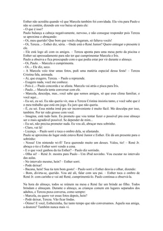 Esther não acredita quando vê que Marcela também foi convidada. Ela vira para Paulo e
não se contém, dizendo em voz baixa só para ele:
- O que é isso?
Paulo balança a cabeça negativamente, nervoso, e não consegue responder pois Tereza
se aproxima o abraçando:
- Oi, meu querido! Que bom que vocês chegaram, só faltava vocês!
- Oi, Tereza...- Esther diz, séria. – Onde está o René Junior? Quero entregar o presente à
ele.
- Ele está logo ali com os amigos. – Tereza aponta para uma mesa perto da piscina e
Esther sai apressadamente para não ter que cumprimentar Marcela e Íris.
Paulo a observa e fica preocupado com o que podia estar por vir durante o almoço.
- Oi, Paulo. – Marcela o cumprimenta.
- Oi...- Ele diz, seco.
- A Marcela veio tirar umas fotos, pedi uma matéria especial dessa festa! – Tereza
Cristina fala, animada.
- Ai, que exagero, Tereza. – Paulo a repreende.
- Exagero nada, você me conhece.
- Pois é...- Paulo concorda e se afasta. Marcela vai atrás e pisca para Íris.
- Paulo...- Marcela tenta conversar com ele.
- Marcela, desculpa, mas...você sabe que somos amigos, só que esse clima familiar, e
você aqui...
- Eu sei, eu sei. Eu não queria vir, mas a Tereza Cristina insistiu tanto, e você sabe que é
o meu trabalho que está em jogo. Eu juro que não queria.
- É, eu sei. Essa minha irmã pra ser inconveniente é muito fácil. Me desculpa por isso,
também. Por ter sido grosso com você.
- Imagina, está tudo bem. Eu prometo que vou tentar fazer o possível pra esse almoço
ser o mais agradável possível. Se depender de mim...
- Eu sei, não precisa prometer nada. Eu vou ali, abraçar meu sobrinho.
- Claro, vai lá!
- Licença. – Paulo sorri e toca o ombro dela, se afastando.
Paulo se aproxima do lugar onde estava René Junior e Esther. Ele dá um presente para o
sobrinho:
- Nossa! Um nintendo wi-fi! Tava querendo muito um desses. Valeu, tio! – René Jr.
abraça o tio e Esther sorri vendo a cena.
- E o que você ganhou da tia Esther? – Paulo diz sorrindo.
- Olha só! – René Jr. mostra para Paulo - Um iPod novinho. Vou escutar no intervalo
das aulas.
- No intervalo mesmo, hein? – Esther sorri.
- Pode deixar!
- Bacana, hein! Sua tia tem bom gosto! – Paulo sorri e Esther desvia o olhar, dizendo:
- Bom, divirta-se, querido. Vou até ali, falar com seu pai. – Esther toca o ombro de
René Jr. com carinho e vai até René, cumprimentá-lo. Paulo continua a observá-la.

Na hora do almoço, todos se reúnem na mesa e René faz um brinde ao filho. Todos
brindam e almoçam. Durante o almoço, as crianças comem em lugares separados dos
adultos, e Tereza puxa conversa, como sempre:
- Marcela, eu quero ver essas fotos depois, hein?
- Pode deixar, Tereza. Vão ficar lindas.
- Ótimo! E você, Estherzinha, faz tanto tempo que não conversamos. Aquela sua amiga,
a doutora? Também nunca mais vi.
 