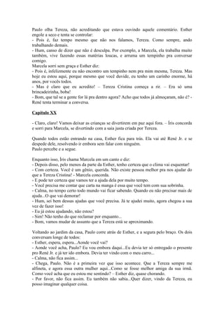 Paulo olha Tereza, não acreditando que estava ouvindo aquele comentário. Esther
engole a seco e tenta se controlar:
- Pois é, faz tempo mesmo que não nos falamos, Tereza. Como sempre, ando
trabalhando demais.
- Hum, canso de dizer que não é desculpa. Por exemplo, a Marcela, ela trabalha muito
também, vive fazendo essas matérias loucas, e arruma um tempinho pra conversar
comigo.
Marcela sorri sem graça e Esther diz:
- Pois é, infelizmente eu não encontro um tempinho nem pra mim mesma, Tereza. Mas
hoje eu estou aqui, porque mesmo que você duvide, eu tenho um carinho enorme, há
anos, por vocês todos.
- Mas é claro que eu acredito! – Tereza Cristina começa a rir. – Era só uma
brincadeirinha, boba!
- Bom, que tal se a gente for lá pra dentro agora? Acho que todos já almoçaram, não é? -
René tenta terminar a conversa.

Capítulo XX

- Claro, claro! Vamos deixar as crianças se divertirem em paz aqui fora. – Íris concorda
e sorri para Marcela, se divertindo com a saia justa criada por Tereza.

Quando todos estão entrando na casa, Esther fica para trás. Ela vai até René Jr. e se
despede dele, resolvendo ir embora sem falar com ninguém.
Paulo percebe e a segue.

Enquanto isso, Íris chama Marcela em um canto e diz:
- Depois disso, pelo menos da parte da Esther, tenho certeza que o clima vai esquentar!
- Com certeza. Você é um gênio, querida. Não existe pessoa melhor pra nos ajudar do
que a Tereza Cristina! - Marcela concorda.
- E pode ter certeza que vamos ter a ajuda dela por muito tempo.
- Você precisa me contar que carta na manga é essa que você tem com sua sobrinha.
- Calma, no tempo certo todo mundo vai ficar sabendo. Quando eu não precisar mais de
ajuda...O que vai demorar!
- Hum, sei bem dessas ajudas que você precisa. Já te ajudei muito, agora chegou a sua
vez de fazer isso!
- Eu já estou ajudando, não estou?
- Sim! Não tenho do que reclamar por enquanto...
- Bom, vamos mudar de assunto que a Tereza está se aproximando.

Voltando ao jardim da casa, Paulo corre atrás de Esther, e a segura pelo braço. Os dois
conversam longe de todos:
- Esther, espera, espera...Aonde você vai?
- Aonde você acha, Paulo? Eu vou embora daqui...Eu devia ter só entregado o presente
pro René Jr. e já ter ido embora. Devia ter vindo com o meu carro...
- Calma, não fica assim...
- Chega, Paulo. Não é a primeira vez que isso acontece. Que a Tereza sempre me
alfineta, e agora essa outra mulher aqui...Como se fosse melhor amiga da sua irmã.
Como você acha que eu estou me sentindo? – Esther diz, quase chorando.
- Por favor, não fica assim. Eu também não sabia...Quer dizer, vindo da Tereza, eu
posso imaginar qualquer coisa.
 
