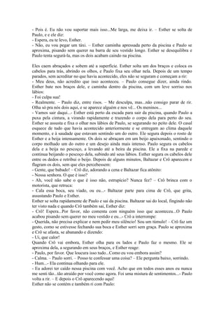 - Pois é. Eu não vou suportar mais isso...Me larga, me deixa ir. – Esther se solta de
Paulo, e e ele diz:
- Espera, eu te levo, Esther.
- Não, eu vou pegar um táxi. – Esther caminha apressada perto da piscina e Paulo se
aproxima, pisando sem querer na barra de seu vestido longo. Esther se desequilibra e
Paulo tenta segurá-la, mas os dois acabam caindo na piscina.

Eles caem abraçados e sobem até a superfície. Esther solta um dos braços e coloca os
cabelos para trás, abrindo os olhos, e Paulo fixa seu olhar nela. Depois de um tempo
parados, sem acreditar no que havia acontecido, eles não se seguram e começam a rir:
- Meu deus, não acredito que isso aconteceu. – Paulo consegue dizer, ainda rindo.
Esther bate nos braços dele, e caminha dentro da piscina, com um leve sorriso nos
lábios:
- Foi culpa sua!
- Realmente. – Paulo diz, entre risos. – Me desculpa, mas...não consigo parar de rir.
Olha só pra nós dois aqui, e se aparece alguém e nos vê... Os meninos...
- Vamos sair daqui...- Esther está perto da escada para sair da piscina, quando Paulo a
puxa pela cintura, a virando rapidamente e trazendo o corpo dela para perto do seu.
Esther se assusta e fixa o olhar nos lábios de Paulo, se segurando no peito dele. O casal
esquece de tudo que havia acontecido anteriormente e se entregam ao clima daquele
momento, e à saudade que estavam sentindo um do outro. Ele segura depois o rosto de
Esther e a beija intensamente. Os dois se abraçam em um beijo apaixonado, sentindo o
corpo molhado um do outro e um desejo ainda mais intenso. Paulo segura os cabelos
dela e a beija no pescoço, a levando até a beira da piscina. Ele a fixa na parede e
continua beijando o pescoço dela, subindo até seus lábios. Esther segura os cabelos dele
entre os dedos e retribui o beijo. Depois de alguns minutos, Baltazar e Crô aparecem e
flagram os dois, sem que eles percebessem:
- Gente, que babado! – Crô diz, adorando a cena e Baltazar fica atônito:
- Nossa senhora. O que é isso?
- Ah, você não sabe o que é isso não, estrupício? Nunca fez? – Crô brinca com o
motorista, que retruca:
- Cala essa boca, seu viado, ou eu...- Baltazar parte para cima de Crô, que grita,
assustando Paulo e Esther.
Esther se solta rapidamente de Paulo e sai da piscina. Baltazar sai do local, fingindo não
ter visto nada e quando Crô também sai, Esther diz:
- Crô! Espera...Por favor, não comenta com ninguém isso que aconteceu...O Paulo
acabou pisando sem querer no meu vestido e eu...- Crô a interrompe:
- Querida, não precisa explicar e nem pedir meu silêncio! Sou um túmulo! – Crô faz um
gesto, como se estivesse fechando sua boca e Esther sorri sem graça. Paulo se aproxima
e Crô se afasta, se abanando e dizendo:
- Ui, que calor!
Quando Crô vai embora, Esther olha para os lados e Paulo faz o mesmo. Ele se
aproxima dela, a segurando em seus braços, e Esther reage:
- Paulo, por favor. Que loucura isso tudo...Como eu vou embora assim?
- Calma. – Paulo sorri. – Posso te confessar uma coisa? – Ele pergunta baixo, sorrindo.
- Hum...- Ela continua olhando para ele.
- Eu adorei ter caído nessa piscina com você. Acho que em todos esses anos eu nunca
me senti tão...tão atraído por você como agora. Foi uma mistura de sentimentos...- Paulo
volta a rir. – E depois o Crô aparecendo aqui!
Esther não se contém e também ri com Paulo:
 