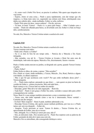 - Ai, como você é bobo! Por favor, eu preciso ir embora. Não quero que ninguém nos
veja assim.
- Espera...Antes só uma coisa...- Paulo a puxa rapidamente, sem dar tempo que ela
reagisse, e a beija mais uma vez, segurando sua cintura com força, entrelaçando seus
dedos nos cabelos dela - ainda molhados. Esther se solta, eufórica:
- Paulo! Pelo amor de deus, vamos embora! – Ela diz, nervosa.
- Tá bom, tá bom! Vamos! – Paulo ri e a puxa pelo braço. – Olha! Cuidado com o
vestido. – Paulo diz olhando para baixo, se divertindo com ela. Esther ri e bate no braço
dele, carinhosamente.

Na sala, Íris, Marcela e Tereza Cristina notam a ausência do casal.



Capítulo XXI

Na sala, Íris, Marcela e Tereza Cristina notam a ausência do casal.
Tereza comenta com todos:
- Onde está o Paulo e a Esther?
- Eu vi os dois lá fora há um tempo atrás. – Patrícia diz e Marcela e Íris ficam
intrigadas.
- Que estranho, vou até lá. – Tereza Cristina se levanta e René faz uma cara de
insatisfação, indo atrás da esposa. Marcela e Íris, discretamente, fazem o mesmo.

Paulo e Esther ainda estavam no jardim, se dirigindo até a porta, quando Tereza Cristina
os grita:
- Paulo, Esther!
Esther fecha os olhos, de costas, e pensa: “Não acredito!”
Ela e Paulo se viram, ainda molhados, e Tereza, Marcela , Íris, René, Patrícia e alguns
convidados, os olham surpresos:
- Mas o que foi que aconteceu com vocês?! Por que estão molhados desse jeito? –
Tereza pergunta.
- É... – Paulo tenta explicar, pensando no que dizer - ... sem querer eu pisei na barra do
vestido da Esther e...caímos na piscina. Mas está tudo bem...
René começa a rir e Tereza bate no ombro do marido:
- Desculpa, gente! Mas deve ter sido engraçado. – René diz.
- Tudo bem! – Paulo ri sem graça e Esther fica atrás, vestindo o casaco dele para cobrir
a transparência do vestido.
Nisso, René Jr e seus amigos também presenciam a cena e comentam entre si:
- Nossa cara, não tinha reparado como a sua tia é interessante...Nesse vestido! -
Comenta um dos amigos.
- Eu hein! Mais respeito! – René Jr pede, também admirando a tia.
- Desculpa Tereza Cristina, não queria causar nenhum problema, por isso eu e o Paulo
íamos sair sem nos despedir. – Esther diz.
- Imagina. Vocês precisam se secar. Vamos lá dentro...- Tereza Cristina diz, se
aproximando de Esther, mas ela se recusa:
- Não, obrigada. Eu e o Paulo já vamos pra casa, não é?
- Sim, já estávamos indo...Nos secamos por lá. - Paulo fica surpreso com as palavras de
Esther, gostando da ideia de ir para casa com ela.
Marcela e Íris se entreolham, não conseguindo disfarçar a raiva.
 