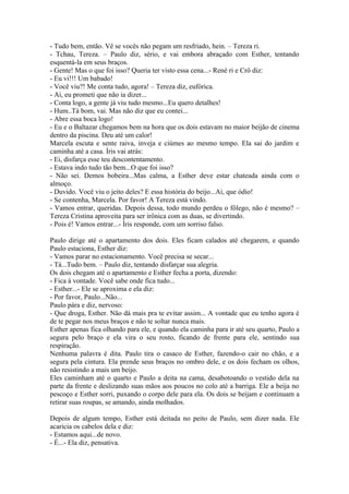 - Tudo bem, então. Vê se vocês não pegam um resfriado, hein. – Tereza ri.
- Tchau, Tereza. – Paulo diz, sério, e vai embora abraçado com Esther, tentando
esquentá-la em seus braços.
- Gente! Mas o que foi isso? Queria ter visto essa cena...- René ri e Crô diz:
- Eu vi!!! Um babado!
- Você viu?! Me conta tudo, agora! – Tereza diz, eufórica.
- Ai, eu prometi que não ia dizer...
- Conta logo, a gente já viu tudo mesmo...Eu quero detalhes!
- Hum..Tá bom, vai. Mas não diz que eu contei...
- Abre essa boca logo!
- Eu e o Baltazar chegamos bem na hora que os dois estavam no maior beijão de cinema
dentro da piscina. Deu até um calor!
Marcela escuta e sente raiva, inveja e ciúmes ao mesmo tempo. Ela sai do jardim e
caminha até a casa. Íris vai atrás:
- Ei, disfarça esse teu descontentamento.
- Estava indo tudo tão bem...O que foi isso?
- Não sei. Demos bobeira...Mas calma, a Esther deve estar chateada ainda com o
almoço.
- Duvido. Você viu o jeito deles? E essa história do beijo...Ai, que ódio!
- Se contenha, Marcela. Por favor! A Tereza está vindo.
- Vamos entrar, queridas. Depois dessa, todo mundo perdeu o fôlego, não é mesmo? –
Tereza Cristina aproveita para ser irônica com as duas, se divertindo.
- Pois é! Vamos entrar...- Íris responde, com um sorriso falso.

Paulo dirige até o apartamento dos dois. Eles ficam calados até chegarem, e quando
Paulo estaciona, Esther diz:
- Vamos parar no estacionamento. Você precisa se secar...
- Tá...Tudo bem. – Paulo diz, tentando disfarçar sua alegria.
Os dois chegam até o apartamento e Esther fecha a porta, dizendo:
- Fica à vontade. Você sabe onde fica tudo...
- Esther...- Ele se aproxima e ela diz:
- Por favor, Paulo...Não...
Paulo pára e diz, nervoso:
- Que droga, Esther. Não dá mais pra te evitar assim... A vontade que eu tenho agora é
de te pegar nos meus braços e não te soltar nunca mais.
Esther apenas fica olhando para ele, e quando ela caminha para ir até seu quarto, Paulo a
segura pelo braço e ela vira o seu rosto, ficando de frente para ele, sentindo sua
respiração.
Nenhuma palavra é dita. Paulo tira o casaco de Esther, fazendo-o cair no chão, e a
segura pela cintura. Ela prende seus braços no ombro dele, e os dois fecham os olhos,
não resistindo a mais um beijo.
Eles caminham até o quarto e Paulo a deita na cama, desabotoando o vestido dela na
parte da frente e deslizando suas mãos aos poucos no colo até a barriga. Ele a beija no
pescoço e Esther sorri, puxando o corpo dele para ela. Os dois se beijam e continuam a
retirar suas roupas, se amando, ainda molhados.

Depois de algum tempo, Esther está deitada no peito de Paulo, sem dizer nada. Ele
acaricia os cabelos dela e diz:
- Estamos aqui...de novo.
- É...- Ela diz, pensativa.
 