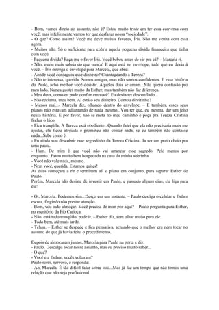 - Bom, vamos direto ao assunto, não é? Estou muito triste em ter essa conversa com
você, mas infelizmente vamos ter que desfazer nossa “sociedade”.
- O que? Como assim? Você me deve muitos favores, Íris. Não me venha com essa
agora.
- Muitos não. Só o suficiente para cobrir aquela pequena dívida financeira que tinha
com você.
- Pequena dívida? Faça-me o favor Íris. Você bebeu antes de vir pra cá? – Marcela ri.
- Não, estou mais sóbria do que nunca! E aqui está no envelope, tudo que eu devia à
você. – Íris entrega o envelope para Marcela, que abre:
- Aonde você conseguiu esse dinheiro? Chantageando a Tereza?
- Não te interessa, querida. Somos amigas, mas não somos confidentes. E essa história
do Paulo, acho melhor você desistir. Aqueles dois se amam...Não quero confusão pro
meu lado. Nunca gostei muito da Esther, mas também não faz diferença.
- Meu deus, como eu pude confiar em você? Eu devia ter desconfiado...
- Não reclama, meu bem. Aí está o seu dinheiro. Contou direitinho?
- Menos mal...- Marcela diz, olhando dentro do envelope. – E também, esses seus
planos não estavam adiantando de nada mesmo...Vou ter que, eu mesma, dar um jeito
nessa história. E por favor, não se meta no meu caminho e peça pra Tereza Cristina
fechar o bico.
- Fica tranqüila. A Tereza está obediente...Quando falei que ela não precisaria mais me
ajudar, ela ficou aliviada e prometeu não contar nada, se eu também não contasse
nada...Sabe como é.
- Eu ainda vou descobrir esse segredinho da Tereza Cristina...Ia ser um prato cheio pra
uma pauta.
- Hum. De mim é que você não vai arrancar esse segredo. Pelo menos por
enquanto...Estou muito bem hospedada na casa da minha sobrinha.
- Você não vale nada, mesmo.
- Nem você, querida. Estamos quites!
As duas começam a rir e terminam ali o plano em conjunto, para separar Esther de
Paulo.
Porém, Marcela não desiste de investir em Paulo, e passado alguns dias, ela liga para
ele:

- Oi, Marcela. Podemos sim...Desço em um instante. – Paulo desliga o celular e Esther
escuta, fingindo não prestar atenção.
- Bom, vou indo almoçar. Você precisa de mim por aqui? – Paulo pergunta para Esther,
no escritório da Fio Carioca.
- Não, está tudo tranqüilo, pode ir. – Esther diz, sem olhar muito para ele.
- Tudo bem, até mais tarde.
- Tchau. – Esther se despede e fica pensativa, achando que o melhor era nem tocar no
assunto de que já havia feito o procedimento.

Depois de almoçarem juntos, Marcela pára Paulo na porta e diz:
- Paulo. Desculpa tocar nesse assunto, mas eu preciso muito saber...
- O que?
- Você e a Esther, vocês voltaram?
Paulo sorri, nervoso, e responde:
- Ah, Marcela. É tão difícil falar sobre isso...Mas já faz um tempo que não temos uma
relação que não seja profissional.
 
