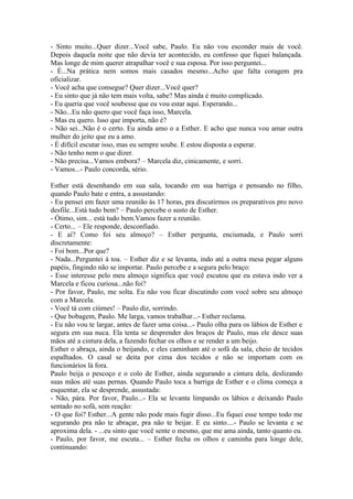 - Sinto muito...Quer dizer...Você sabe, Paulo. Eu não vou esconder mais de você.
Depois daquela noite que não devia ter acontecido, eu confesso que fiquei balançada.
Mas longe de mim querer atrapalhar você e sua esposa. Por isso perguntei...
- É...Na prática nem somos mais casados mesmo...Acho que falta coragem pra
oficializar.
- Você acha que consegue? Quer dizer...Você quer?
- Eu sinto que já não tem mais volta, sabe? Mas ainda é muito complicado.
- Eu queria que você soubesse que eu vou estar aqui. Esperando...
- Não...Eu não quero que você faça isso, Marcela.
- Mas eu quero. Isso que importa, não é?
- Não sei...Não é o certo. Eu ainda amo o a Esther. E acho que nunca vou amar outra
mulher do jeito que eu a amo.
- É difícil escutar isso, mas eu sempre soube. E estou disposta a esperar.
- Não tenho nem o que dizer.
- Não precisa...Vamos embora? – Marcela diz, cinicamente, e sorri.
- Vamos...- Paulo concorda, sério.

Esther está desenhando em sua sala, tocando em sua barriga e pensando no filho,
quando Paulo bate e entra, a assustando:
- Eu pensei em fazer uma reunião às 17 horas, pra discutirmos os preparativos pro novo
desfile...Está tudo bem? – Paulo percebe o susto de Esther.
- Ótimo, sim... está tudo bem.Vamos fazer a reunião.
- Certo... – Ele responde, desconfiado.
- E aí? Como foi seu almoço? – Esther pergunta, enciumada, e Paulo sorri
discretamente:
- Foi bom...Por que?
- Nada...Perguntei à toa. – Esther diz e se levanta, indo até a outra mesa pegar alguns
papéis, fingindo não se importar. Paulo percebe e a segura pelo braço:
- Esse interesse pelo meu almoço significa que você escutou que eu estava indo ver a
Marcela e ficou curiosa...não foi?
- Por favor, Paulo, me solta. Eu não vou ficar discutindo com você sobre seu almoço
com a Marcela.
- Você tá com ciúmes! – Paulo diz, sorrindo.
- Que bobagem, Paulo. Me larga, vamos trabalhar...- Esther reclama.
- Eu não vou te largar, antes de fazer uma coisa...- Paulo olha para os lábios de Esther e
segura em sua nuca. Ela tenta se desprender dos braços de Paulo, mas ele desce suas
mãos até a cintura dela, a fazendo fechar os olhos e se render a um beijo.
Esther o abraça, ainda o beijando, e eles caminham até o sofá da sala, cheio de tecidos
espalhados. O casal se deita por cima dos tecidos e não se importam com os
funcionários lá fora.
Paulo beija o pescoço e o colo de Esther, ainda segurando a cintura dela, deslizando
suas mãos até suas pernas. Quando Paulo toca a barriga de Esther e o clima começa a
esquentar, ela se desprende, assustada:
- Não, pára. Por favor, Paulo...- Ela se levanta limpando os lábios e deixando Paulo
sentado no sofá, sem reação:
- O que foi? Esther...A gente não pode mais fugir disso...Eu fiquei esse tempo todo me
segurando pra não te abraçar, pra não te beijar. E eu sinto....- Paulo se levanta e se
aproxima dela. - ...eu sinto que você sente o mesmo, que me ama ainda, tanto quanto eu.
- Paulo, por favor, me escuta... – Esther fecha os olhos e caminha para longe dele,
continuando:
 
