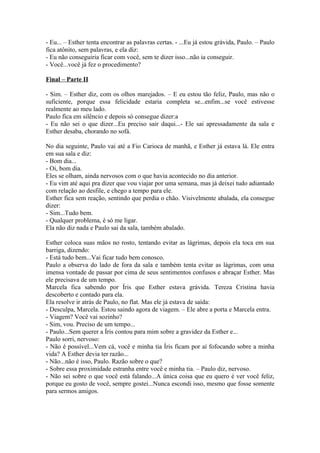 - Eu... – Esther tenta encontrar as palavras certas. - ...Eu já estou grávida, Paulo. – Paulo
fica atônito, sem palavras, e ela diz:
- Eu não conseguiria ficar com você, sem te dizer isso...não ia conseguir.
- Você...você já fez o procedimento?

Final – Parte II

- Sim. – Esther diz, com os olhos marejados. – E eu estou tão feliz, Paulo, mas não o
suficiente, porque essa felicidade estaria completa se...enfim...se você estivesse
realmente ao meu lado.
Paulo fica em silêncio e depois só consegue dizer:a
- Eu não sei o que dizer...Eu preciso sair daqui...- Ele sai apressadamente da sala e
Esther desaba, chorando no sofá.

No dia seguinte, Paulo vai até a Fio Carioca de manhã, e Esther já estava lá. Ele entra
em sua sala e diz:
- Bom dia...
- Oi, bom dia.
Eles se olham, ainda nervosos com o que havia acontecido no dia anterior.
- Eu vim até aqui pra dizer que vou viajar por uma semana, mas já deixei tudo adiantado
com relação ao desfile, e chego a tempo para ele.
Esther fica sem reação, sentindo que perdia o chão. Visivelmente abalada, ela consegue
dizer:
- Sim...Tudo bem.
- Qualquer problema, é só me ligar.
Ela não diz nada e Paulo sai da sala, também abalado.

Esther coloca suas mãos no rosto, tentando evitar as lágrimas, depois ela toca em sua
barriga, dizendo:
- Está tudo bem...Vai ficar tudo bem conosco.
Paulo a observa do lado de fora da sala e também tenta evitar as lágrimas, com uma
imensa vontade de passar por cima de seus sentimentos confusos e abraçar Esther. Mas
ele precisava de um tempo.
Marcela fica sabendo por Íris que Esther estava grávida. Tereza Cristina havia
descoberto e contado para ela.
Ela resolve ir atrás de Paulo, no flat. Mas ele já estava de saída:
- Desculpa, Marcela. Estou saindo agora de viagem. – Ele abre a porta e Marcela entra.
- Viagem? Você vai sozinho?
- Sim, vou. Preciso de um tempo...
- Paulo...Sem querer a Íris contou para mim sobre a gravidez da Esther e...
Paulo sorri, nervoso:
- Não é possível...Vem cá, você e minha tia Íris ficam por aí fofocando sobre a minha
vida? A Esther devia ter razão...
- Não...não é isso, Paulo. Razão sobre o que?
- Sobre essa proximidade estranha entre você e minha tia. – Paulo diz, nervoso.
- Não sei sobre o que você está falando...A única coisa que eu quero é ver você feliz,
porque eu gosto de você, sempre gostei...Nunca escondi isso, mesmo que fosse somente
para sermos amigos.
 