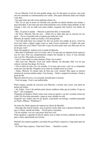 - Eu sei, Marcela. Você foi uma grande amiga, sim. Eu não quero ser grosso, mas seria
um erro constante se continuassemos nos vendo...Não quero alimentar nada com relação
a nós dois.
- Isso quer dizer que não existe nenhuma chance de...
- Não. Eu sei que eu posso ter deixado essa questão em aberto durante esse tempo, e
peço desculpas. E por mais que meu relacionamento com a Esther esteja abalado, eu não
consigo e nem vou ter nada com outra mulher, enquanto não resolver isso dentro de
mim.
- Mas...Eu posso te ajudar. – Marcela se aproxima dele, se insinuando.
- Por favor, Marcela. Não faz isso. – Paulo tira as mãos dela que já estavam em seu
peito. – Ou eu vou perder todo o respeito que tenho por você.
Marcela, de repente, muda sua feição, e fica desesperada:
- Você não pode fazer isso comigo! Eu não vou aceitar isso calada, de novo...Você me
levou pra cama e depois reagiu como se nada tivesse acontecido. A Esther não quer
mais nada com você, Paulo! Você não vê que ela ama muito mais esse filho que ela vai
ter do que você?
Paulo fica perplexo, surpreso com a reação de Marcela:
- Meu deus! Finalmente você se revelou, não é? Eu juro que em algumas horas esperava
isso de você...Pelo seu comportamento sempre tão forçado às vezes...E essa amizade
com a tia Íris. Não podia ser coisa boa...
- Você é como todos os outros homens, Paulo. Eu te odeio!
- Pára com isso, Marcela. Você está sendo ridícula, me desculpa...Mas vou ter que
colocar você pra fora daqui..Por favor...
- Tira as mãos de mim...Eu vou sozinha...E só mais uma coisa: você vai se arrepender
muito por essa decisão. Ninguém vai te amar de verdade como eu te amo.
- Adeus, Marcela. Eu desejo tudo de bom pra você, mesmo! Mas agora eu preciso
terminar de arrumar minhas malas. Com licença. – Paulo a empurra levemente e fecha a
porta do flat.
Marcela chora de raiva e sai correndo, dizendo para si mesma:
- Você me paga...Você e sua mulherzinha.

Paulo suspira, cansado da conversa com Marcela, e arruma suas coisas, sem parar de
pensar em Esther:
- Ah, Esther. Você é tão perfeita perto dessas mulheres todas que já conheci. O que eu
faço? – Ele se pergunta.
Chegando em Itaipava, Paulo coloca suas coisas no quarto e vai até a cozinha, tomar um
vinho. Ele fica horas pensando, e pega no sono, deitado no sofá.
Enquanto isso, Esther está em seu quarto, acariciando sua barriga e também pensando
em Paulo. (Música: “Problemas”)

No outro dia, Paulo aparece de surpresa na clínica de Danielle:
- Desculpa não marcar horário, mas eu preciso muito falar com a doutora Danielle. Diz
que é o Paulo, marido da Esther. – Ele diz para a secretária.
- Só um instante, vou ver o que posso fazer por você.
Paulo agradece e aguarda na sala de espera, com as mãos no bolso, andando de um lado
para o outro, aparentando nervosismo.

Danielle fica surpresa quando a secretária diz que Paulo a esperava, e logo pede para ele
entrar:
- Oi, Paulo! Que surpresa...Tudo bem? Entre... – Danielle o recebe.
 