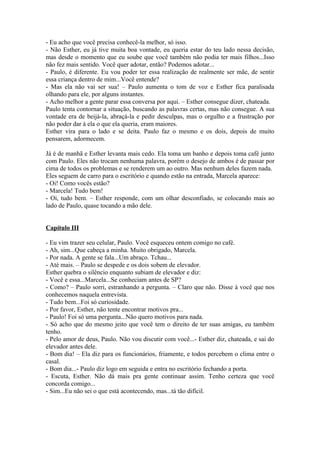 - Eu acho que você precisa conhecê-la melhor, só isso.
- Não Esther, eu já tive muita boa vontade, eu queria estar do teu lado nessa decisão,
mas desde o momento que eu soube que você também não podia ter mais filhos...Isso
não fez mais sentido. Você quer adotar, então? Podemos adotar...
- Paulo, é diferente. Eu vou poder ter essa realização de realmente ser mãe, de sentir
essa criança dentro de mim...Você entende?
- Mas ela não vai ser sua! – Paulo aumenta o tom de voz e Esther fica paralisada
olhando para ele, por alguns instantes.
- Acho melhor a gente parar essa conversa por aqui. – Esther consegue dizer, chateada.
Paulo tenta contornar a situação, buscando as palavras certas, mas não consegue. A sua
vontade era de beijá-la, abraçá-la e pedir desculpas, mas o orgulho e a frustração por
não poder dar à ela o que ela queria, eram maiores.
Esther vira para o lado e se deita. Paulo faz o mesmo e os dois, depois de muito
pensarem, adormecem.

Já é de manhã e Esther levanta mais cedo. Ela toma um banho e depois toma café junto
com Paulo. Eles não trocam nenhuma palavra, porém o desejo de ambos é de passar por
cima de todos os problemas e se renderem um ao outro. Mas nenhum deles fazem nada.
Eles seguem de carro para o escritório e quando estão na entrada, Marcela aparece:
- Oi! Como vocês estão?
- Marcela! Tudo bem!
- Oi, tudo bem. – Esther responde, com um olhar desconfiado, se colocando mais ao
lado de Paulo, quase tocando a mão dele.


Capítulo III

- Eu vim trazer seu celular, Paulo. Você esqueceu ontem comigo no café.
- Ah, sim...Que cabeça a minha. Muito obrigado, Marcela.
- Por nada. A gente se fala...Um abraço. Tchau...
- Até mais. – Paulo se despede e os dois sobem de elevador.
Esther quebra o silêncio enquanto subiam de elevador e diz:
- Você e essa...Marcela...Se conheciam antes de SP?
- Como? – Paulo sorri, estranhando a pergunta. – Claro que não. Disse à você que nos
conhecemos naquela entrevista.
- Tudo bem...Foi só curiosidade.
- Por favor, Esther, não tente encontrar motivos pra...
- Paulo! Foi só uma pergunta...Não quero motivos para nada.
- Só acho que do mesmo jeito que você tem o direito de ter suas amigas, eu também
tenho.
- Pelo amor de deus, Paulo. Não vou discutir com você...- Esther diz, chateada, e sai do
elevador antes dele.
- Bom dia! – Ela diz para os funcionários, friamente, e todos percebem o clima entre o
casal.
- Bom dia...- Paulo diz logo em seguida e entra no escritório fechando a porta.
- Escuta, Esther. Não dá mais pra gente continuar assim. Tenho certeza que você
concorda comigo...
- Sim...Eu não sei o que está acontecendo, mas...tá tão difícil.
 