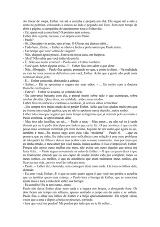 Ao trocar de roupa, Esther vai até a cozinha e prepara um chá. Ela segue até a sala e
senta na poltrona, colocando a caneca ao lado e pegando um livro. Sem nem tempo de
abrir a página, a campainha do apartamento toca e Esther diz:
- Ué, quem será a essa hora? O porteiro nem avisou.
Esther abre a porta, receosa, e se depara com Paulo:
- Paulo?
- Oi...Desculpa vir assim, sem avisar. O Ulisses me deixou subir...
- Tudo bem...Entra...- Esther se afasta e fecha a porta assim que Paulo entra.
- Faz tempo que você voltou de viagem?
- Não, cheguei agora pouco...Estava na nossa casa, em Itaipava.
- Ah é? Não sabia que você tinha ido pra lá.
- É...Não sou muito criativo! – Paulo sorri e Esther também.
- Você quer, beber alguma coisa...? – Esther fica sem saber o que dizer.
- Não...Obrigado. – Paulo fica quieto, pensando no que, e como ia dizer. - Na realidade
eu vim ter uma conversa definitiva com você, Esther. Acho que a gente não pode mais
continuar desse jeito.
- É...- Esther concorda, abaixando a cabeça.
- Esther...- Ele se aproxima e segura em suas mãos. - ... Eu estive com a doutora
Danielle em Itaipava.
- Esteve? – Esther se assusta, se soltando dele.
- Eu conversei bastante com ela, e pensei muito sobre tudo o que aconteceu, sobre
minhas dúvidas...Quer dizer, na realidade...sobre meus medos.
Esther fica em silêncio e continua a escutá-lo, já com os olhos vermelhos:
-...Eu sempre tive muito medo de te perder Esther. Acho que isso ajudou muito pra que
eu tivesse essa reação egoísta, que eu não te apoiasse nessa decisão...nesse sonho.
Esther não consegue segurar por mais tempo as lágrimas que já corriam pelo seu rosto e
Paulo continua, se aproximando dela:
- Mas isso não justifica, eu sei... – Paulo a toca: - Meu amor... eu não sei se é tarde
demais pra eu te pedir desculpas por tudo o que eu te fiz...O que acontece é que eu não
posso mais continuar mentindo pra mim mesmo, fugindo de um sonho que agora eu sei,
também é meu....Eu estava cego com essa vida “moderna” – Paulo ri. – ...que eu
pensava que eu tinha. Eu tinha uma auto suficiência com relação à esse meu problema
de não poder ter filhos e deixei isso acabar com o nosso casamento...mas por mais que
eu tenha errado, o meu amor por você nunca, nunca acabou. E isso é impossível, Esther.
Porque não existe outra mulher pra mim, não existe um outro alguém que possa me
fazer feliz... – Paulo segura novamente as mãos de Esther. – O que eu quero dizer é que
eu finalmente entendi que eu sou capaz de mudar minha vida por completo, todos os
meus sonhos...ou melhor, o que eu acreditava que eram realmente meus sonhos...pra
ficar na sua vida...pra ter você de volta pra mim.
- Paulo...- Esther diz, chorando, sem conseguir dizer mais nada. Ele toca os lábios dela,
dizendo:
- Eu amo você, Esther...E o que eu mais quero agora é que você me perdoe e acredite
que eu também quero essa criança...- Paulo toca a barriga de Esther, que se emociona
ainda mais e toca a mão dele sobre sua barriga:
- Eu acredito! Eu te amo tanto...tanto.
Paulo não deixa Esther dizer mais nada e a segura nos braços, a abraçando forte. Os
dois ficam um tempo em silêncio, apenas sentindo o corpo um do outro e se soltam.
Paulo fixa o olhar nos lábios de Esther e a beija apaixonadamente. Ele repete várias
vezes que a ama e depois a beija no pescoço, sorrindo.
- Jura que você me perdoa? Me perdoa por tudo que eu te fiz sofrer...
 