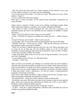 - Não, não vamos mais falar sobre isso. Vamos esquecer...O que interessa é que o que
eu mais sonhava aconteceu...E eu não estou nem acreditando.
- Eu vou ficar do teu lado, Esther. Vou cuidar do “nosso” filho junto com você. ( Paulo
enfatiza o “nosso”).
- Eu sou a mulher mais feliz desse mundo!
Paulo sorri e a beija novamente. Os dois passam horas namorando e adormecem na
cama, abraçados.

Alguns meses se passam e Esther já está com a barriga visivelmente grande. Paulo
estava ainda mais cuidadoso e carinhoso com a esposa, esbanjando felicidade:
- Não, Esther. Eu adiei o desfile justamente pra você curtir mais a gravidez, e foi
proposital mesmo, pra deixar você quietinha em casa, enquanto eu trabalho. É melhor
você não ir...
- Paulo! Você ficou maluco? Como eu não vou nesse desfile?
- Esther...A Danielle me explicou os cuidados que a gente deve ter e...- Esther começa a
rir.
- O que foi? Por que você tá rindo? – Paulo ri junto com ela.
- Ai, desculpa, amor. É que está tão lindo essa preocupação toda. Que eu fico boba...
- Bobinha! Vem aqui. – Paulo a puxa e a beija. – Mas não tem conversa, vai ficar em
casa quietinha, depois eu te conto os detalhes.
- Paulo! Eu vou trazer a Danielle aqui pra conversar com você. Parece que agora você
só escuta ela...Eu já disse que não tem problema algum se eu for só por alguns
minutinhos. Eu quero participar pelo menos do encerramento. Nem vou beber...Só água.
- É claro que você não vai beber, ficou doida.
- Chega, tá decidido. Hoje à noite eu vou com você. Eu ligo pra Danielle, e ela conversa
com você. Combinado?
- Ai, que mulher teimosa. Tá bom, vai...Mas liga mesmo.
- Vou ligar! – Esther sorri.

Após a conversa com Danielle, que também vai ao desfile, Paulo fica mais tranqüilo e
concorda com a presença da esposa no desfile da nova coleção. Esther presencia todo o
evento nos bastidores e no final, ela e Paulo o encerram em meio à aplausos calorosos.
Esther estava com um vestido folgado que evidenciava sua barriga, a deixando elegante
e ainda mais bonita. Todos a admiravam e no final do evento, a cumprimentavam,
elogiando e acariciando sua barriga.
Já era tarde e todos tinham ido embora. Esther e Paulo resolvem ficar um pouco mais e
sobem na passarela, lembrando dos momentos do desfile:
- Eu estou tão feliz! – Esther diz e Paulo a abraça, tocando na barriga dela.
- Eu também, meu amor. Não tenho nem palavras pra expressar o que eu estou sentindo
agora...Junto com as pessoas mais importantes da minha vida...Você e o nosso filho! –
Ele abaixa e beija a barriga de Esther, que sorri.
- Obrigada. Por tudo...Por me fazer tão feliz e realizada! Te amo!
- Te amo! – Paulo diz e a beija intensamente, refletindo toda a felicidade que estavam
sentindo na passarela espelhada do salão.

FIM!
 