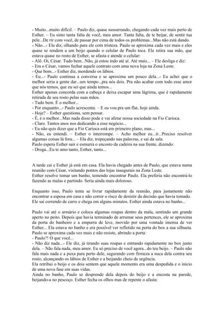 - Muito...muito difícil. – Paulo diz, quase sussurrando, chegando cada vez mais perto de
Esther. – Eu sinto tanta falta de você, meu amor. Tanta falta, de te beijar, de sentir tua
pele...De rir com você, de passar por cima de todos os problemas...Mas não está dando.
- Não...- Ela diz, olhando para ele com tristeza. Paulo se aproxima cada vez mais e eles
quase se rendem a um beijo quando o celular de Paulo toca. Ele retira sua mão, que
estava quase no rosto de Esther, se afasta e atende o celular:
- Alô. Oi, César. Tudo bem...Não, já estou indo até aí. Até mais... – Ele desliga e diz:
- Era o César, vamos fechar aquele contrato com uma nova loja na Zona Leste.
- Que bom...- Esther diz, mordendo os lábios.
- Eu...- Paulo continua a conversa e se aproxima um pouco dela...- Eu achei que o
melhor seria a gente dar...um tempo...pra nós dois. Pra não acabar com todo esse amor
que nós temos, que eu sei que ainda temos...
Esther apenas concorda com a cabeça e deixa escapar uma lágrima, que é rapidamente
retirada de seu rosto pelas suas mãos.
- Tudo bem. É o melhor...
- Por enquanto...- Paulo acrescenta. – E eu vou pra um flat, hoje ainda.
- Hoje? – Esther questiona, sem pensar.
- É, é o melhor...Mas nada disso pode e vai afetar nossa sociedade na Fio Carioca.
- Claro. Tantos anos nos dedicando a esse negócio...
- Eu não quis dizer que a Fio Carioca está em primeiro plano, mas...
- Não, eu entendi. – Esther o interrompe. – Acho melhor eu...ir...Preciso resolver
algumas coisas lá fora... – Ela diz, tropeçando nas palavras, e sai da sala.
Paulo espera Esther sair e esmurra o encosto da cadeira na sua frente, dizendo:
- Droga...Eu te amo tanto, Esther, tanto...


A tarde cai e Esther já está em casa. Ela havia chegado antes de Paulo, que estava numa
reunião com César, visitando pontos das lojas inaugurais na Zona Leste.
Esther resolve tomar um banho, temendo encontrar Paulo. Ela preferia não encontrá-lo
fazendo as malas e partindo. Seria ainda mais doloroso.

Enquanto isso, Paulo tenta se livrar rapidamente da reunião, para justamente não
encontrar a esposa em casa e não correr o risco de desistir da decisão que havia tomado.
Ele sai correndo de carro e chega em alguns minutos. Esther ainda estava no banho...

Paulo vai até o armário e coloca algumas roupas dentro da mala, sentindo um grande
aperto no peito. Depois que havia terminado de arrumar seus pertences, ele se aproxima
da porta do banheiro e a empurra de leve, movido por uma vontade imensa de ver
Esther... Ela estava no banho e era possível ver refletido na porta do box a sua silhueta.
Paulo se aproxima cada vez mais e não resiste, abrindo a porta:
- Paulo?! O que você...
- Não diz nada...- Ele diz, já tirando suas roupas e entrando rapidamente no box junto
dela. – Não fala nada, meu amor. Eu só preciso de você agora...do teu beijo. – Paulo não
fala mais nada e a puxa para perto dele, segurando com firmeza a nuca dela contra seu
rosto, alcançando os lábios de Esther e a beijando cheio de urgência.
Ela retribui o beijo e os dois sentem que aquele momento era uma despedida e o início
de uma nova fase em suas vidas.
Ainda no banho, Paulo se desprende dela depois do beijo e a encosta na parede,
beijando-a no pescoço. Esther fecha os olhos mas de repente o afasta:
 