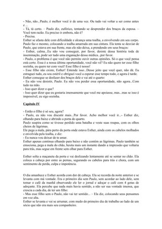 - Não, não...Paulo, é melhor você ir de uma vez. Ou tudo vai voltar a ser como antes
e ...
- Tá, tá certo. – Paulo diz, eufórico, tentando se desprender dos braços da esposa. –
Você tem razão. Eu preciso ir embora, não é?
- Precisa.
Esther se afasta dele com dificuldade e alcança uma toalha, a envolvendo em seu corpo.
Paulo faz o mesmo, colocando a toalha amarrada em sua cintura. Ela tenta se desviar de
Paulo, que estava em sua frente, mas ele não deixa, a prendendo em seus braços:
- Esther, calma...Eu não vou conseguir, por favor, desiste dessa história toda de
inseminação, pode ser tudo uma enganação dessa médica...por favor.
- Paulo, o problema é que você não permite ouvir outras opiniões. Só o que você pensa
está certo. Essa é a nossa última oportunidade, você não vê? Eu não quero ter esse filho
sozinha, eu quero ter com você! Esse filho é nosso!
- Esse filho não existe, Esther! Entende isso...Desse jeito que você quer, não dá. Eu
estraguei tudo, eu sou estéril e obriguei você a esperar esse tempo todo, e agora é tarde.
Esther consegue se desfazer dos braços dele e vai até o quarto:
- Eu não vou desistir, Paulo. Eu não vou perder essa oportunidade, não agora...Com
tudo na mão.
- Isso quer dizer o que?
- Isso quer dizer que eu gostaria imensamente que você me apoiasse, mas...mas se isso é
impossível, eu sigo sozinha.

Capítulo IV

- Então o filho é só seu, agora?
- Paulo, eu não vou discutir mais...Por favor. Acho melhor você ir...- Esther diz,
olhando para baixo e abrindo a porta do quarto.
Paulo suspira como se tivesse perdido uma batalha e veste suas roupas, com os olhos
cheios de lágrimas.
Ele pega a mala, pára perto da porta onde estava Esther, ainda com os cabelos molhados
e envolvida pela toalha, e diz:
- Eu nunca vou deixar de te amar.
Esther apenas continua olhando para baixo e não contém as lágrimas. Paulo também se
emociona, pega a mala do chão, hesita mais um instante dando a impressão que voltaria
para trás, mas segue em frente sem olhar para Esther.

Esther solta a maçaneta da porta e vai deslizando lentamente até se sentar no chão. Ela
coloca a cabeça por entre as pernas, segurando os cabelos para trás e chora, com um
sentimento de perda, culpa e impotência.


O dia amanhece e Esther acorda com dor de cabeça. Ela se recorda da noite anterior e se
levanta com má vontade. Era o primeiro dia sem Paulo, sem acordar ao lado dele, sem
tomar o café da manhã observando ele ler o jornal e adoçar o café com 4 gotas de
adoçante. Ela percebe que nada mais havia sentido, a não ser sua vontade imensa, que
crescia a cada dia, de ter um filho:
- Mas esse filho sem o Paulo, não vai ter sentido... – Ela diz, colocando seus pensamos
em voz alta.
Esther se levanta e vai se arrumar, com medo do primeiro dia de trabalho ao lado de um
sócio que não era mais seu companheiro.
 
