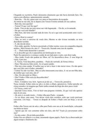 Chegando no escritório, Paulo demonstra claramente que não havia dormido bem. Ele
estava com olheiras e aparentemente cansado:
- Bom dia. – Ele diz, quase sem voz, para os funcionários da recepção.
Ao entrar na sua sala, ele se depara com Tereza Cristina sentada em sua cadeira:
- Bom dia, meu querido!
- Tereza? O que você faz aqui?
- Nada...Vim só dar um jeito nessa sua vida bagunçada. – Ela diz, se levantando.
- Do que você está falando?
- Meu bem, não tente esconde nada de mim. Eu sei o que está acontecendo entre você e
a Esther.
- Hum,o René te contou?
- Não, eu ouvi a conversa de vocês dois...Mesmo se não tivesse escutado, eu teria
descoberto sozinha.
- É, não duvido disso.
- Pois então, querido. Eu havia encontrado a Esther muitas vezes em companhia daquela
médica...Meio bizarra ela, não é? – Tereza diz, fazendo uma cara de espanto.
- E... – Paulo tenta desenrolar o assunto.
- E eu descobri que ela é especialista em fertilização in vitro.
Paulo fica apreensivo e começa a andar de um lado para o outro, sem dizer nada.
- Meu irmão..Vocês não podem ter filhos, né? Eu desconfiava disso...E essa briga de
vocês, é por isso.
- É, Tereza. Você descobriu, parabéns. – Paulo diz sorrindo, de forma irônica.
- Hum. Não precisa falar assim...Eu só quero ajudar.
- Não tem como ajudar. O melhor que se tem a fazer é não mexer nisso...Eu não quero
que você fale com a Esther, entendeu?
- Calma! Eu não vou falar...Mas eu acho interessante essa ideia...E vai ser um filho dela,
da mulher que você ama, não é?
- Não. Ela não pode ter filhos...
- Não? Então o filho seria de desconhecidos?
- Exatamente..
- Hum...Complexo isso, hein. Agora eu já não sei...- Tereza diz, pensativa.
Nesse instante, Esther entra na sala e os dois a olham, apreensivos. Esther percebe um
clima estranho e já imagina que Paulo tenha contado da briga dos dois para a irmã:
- Oi Tereza, como vai?
- Querida! Estou ótima...Vim só fazer uma pequena visitinha...Já que você não aparece
mais lá em casa.
- Ah, pois é, eu ando muito...- Esther olha para Paulo..- ocupada.
- Eu sei disso, meu amor. Vou deixar vocês dois sozinhos, acho que vocês precisam
conversar...Um beijo. – Tereza se despede de Esther e Paulo com um beijo, e sai da
sala.

Esther olha Tereza sair da sala e olha para Paulo com um ar de insatisfação, colocando
sua bolsa na mesa:
- Aposto que ela veio comentar sobre nós dois, não foi? Vocês já conversaram sobre
isso?
- Eu não contei...Ela já tinha percebido.
Esther fica em silêncio e se senta, arrumando alguns papéis. Paulo fica a observando por
algum tempo e finalmente diz:
 
