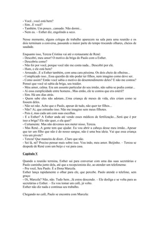 - Você...você está bem?
- Sim...E você?
- Também. Um pouco...cansado. Não dormi...
- Nem eu. – Esther diz, engolindo a seco.

Nesse momento, alguns colegas de trabalho aparecem na sala para uma reunião e os
dois terminam a conversa, passando a maior parte do tempo trocando olhares, cheios de
saudade.

Enquanto isso, Tereza Cristina vai até o restaurante de René:
- Descobri, meu amor! O motivo da briga do Paulo com a Esther.
- Descobriu como?
- Não foi por você, porque você não me conta nada... Descobri por ele.
- Hum, e ele está bem?
- Arrasado...E a Esther também, com uma cara péssima. Os dois cheio de olheiras...
- Complicado isso...Essa questão de não poder ter filhos, nem imagino como deve ser.
- Como assim? Então você sabia o motivo do desentendimento deles? E não me contou?
Pensei que você só sabia da briga, seu traidor.
- Meu amor, calma. Era um assunto particular do seu irmão, não sabia se podia contar...
- Ai essa cumplicidade entre homens...Mas então, ele te contou que era estéril?
- Sim. Há uns dias atrás.
- Quem sabe eles não adotam...Uma criança de meses de vida, eles criam como se
fossem deles.
- Não sei não. Acho que o Paulo, apesar de tudo, não quer ter filhos...
- Não? Ai, que estranho isso. Não me imagino sem meus filhotes.
- Pois é, mas cada um com suas escolhas.
- E a Esther? A Esther anda até vendo esses médicos de fertilização....Será que é por
isso a briga? Ele não quer, e ela quer?
- Certamente. Mas não devemos nos meter nisso, Tereza.
- Mas René...A gente tem que ajudar. Eu vou abrir a cabeça desse meu irmão...Apesar
que ter um filho que não é do nosso sangue, não é uma boa ideia. Vai que essa criança
vira um pivete?
- Tereza! Que maneira de dizer...Claro que não.
- Sei lá, né? Preciso pensar mais sobre isso. Vou indo, meu amor. Beijinho. – Tereza se
despede de René com um beijo e vai para casa.

Capítulo V

Quando a reunião termina, Esther sai para conversar com uma das suas secretárias e
Paulo caminha junto dela, até que a recepcionista diz, ao atender um telefonema:
- Pra você, Seu Paulo. É a Dona Marcela.
Esther lança rapidamente o olhar para ele, que percebe. Paulo atende o telefone, sem
graça:
- Oi, Marcela? Não, não. Tudo bem...Já estou descendo. – Ele desliga e se volta para as
secretárias e Esther. – Eu vou tomar um café, já volto.
Esther não diz nada e continua seu trabalho.

Chegando no café, Paulo se encontra com Marcela:
 