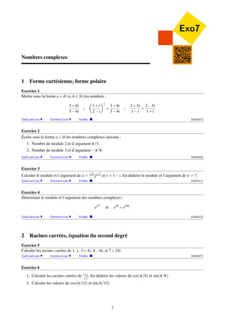 Exo7 
Nombres complexes 
1 Forme cartésienne, forme polaire 
Exercice 1 
Mettre sous la forme a+ib (a;b 2 R) les nombres : 
3+6i 
34i 
; 
 
1+i 
2i 
2 
+ 
3+6i 
34i 
; 
2+5i 
1i 
+ 
25i 
1+i 
: 
Indication H Correction H Vidéo  [000001] 
Exercice 2 
Écrire sous la forme a+ib les nombres complexes suivants : 
1. Nombre de module 2 et d’argument p=3. 
2. Nombre de module 3 et d’argument p=8. 
Indication H Correction H Vidéo  [000003] 
Exercice 3 
Calculer le module et l’argument de u = 
p 
2 
2 et v = 1i. En déduire le module et l’argument de w = uv 
p 
6i 
. 
Indication H Correction H Vidéo  [000011] 
Exercice 4 
Déterminer le module et l’argument des nombres complexes : 
eeia et eiq +e2iq : 
Indication H Correction H Vidéo  [000013] 
2 Racines carrées, équation du second degré 
Exercice 5 
Calculer les racines carrées de 1; i; 3+4i; 86i; et 7+24i. 
Indication H Correction H Vidéo  [000027] 
Exercice 6 
1. Calculer les racines carrées de 1p+i 
2 . En déduire les valeurs de cos(p=8) et sin(p=8). 
2. Calculer les valeurs de cos(p=12) et sin(p=12). 
1 
 
