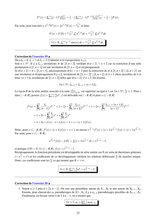 F (x) = ∑+∞
n=0(−1)n n!x2n
2(2n)! = 1
2 − x
2 ∑+∞
n=1(−1)n−1 (n−1)!x2n−1
(2(2n−1)! = 1
2 − x
2F(x).
Par suite, pour tout réel x, ex2/4F (x)+ x
2 ex2/4F(x) = ex2/4
2 et donc
F(x) = F(0)+ e−x2/4
2
x
0 et2/4 dt = e−x2/4
2
x
0 et2/4 dt.
∀x ∈ R, +∞
0 e−t2
sin(tx) dt = e−x2/4
2
x
0 et2/4 dt.
Correction de l’exercice 19
On a I0 = 0, I1 = 1 et I2 = 2 (l’identité et la transposition τ1,2).
Soit n ∈ N∗. Il y a In+1 involutions σ de [[1,n+2]] vériﬁant σ(n + 2) = n + 2 car la restriction d’une telle
permutation à [[1,n+1]] est une involution de [[1,n+1]] et réciproquement.
Si σ(n + 2) = k ∈ [[1,n+1]], nécessairement σ(k) = n + 2 puis la restriction de σ à [[1,n+2]]  {k,n + 2} est
une involution et réciproquement Il y a In involutions de [[1,n+2]]{k,n+2} et n+1 choix possibles de k et
donc (n+1)In involutions de [[1,n+2]] telles que σ(n+2) = n+2. En résumé,
∀n ∈ N∗, In+2 = In+1 +(n+1)In.
Le rayon R de la série entière associée à la suite In
n! n∈N∗ est supérieur ou égal à 1 car ∀n ∈ N∗, In
n! 1. Pour x
dans ]−R,R[, posons f(x) = ∑+∞
n=1
In
n! xn. f est dérivable sur ]−R,R[ et pour x ∈]−R,R[
f (x) =
+∞
∑
n=1
In
(n−1)!
xn−1
= 1+2x+
+∞
∑
n=1
In+2
(n+1)!
xn+1
= 1+2x+
+∞
∑
n=1
In+1 +(n+1)In
(n+1)!
xn+1
= 1+2x+
+∞
∑
n=2
In
n!
xn
+x
+∞
∑
n=1
In
n!
xn
= 1+2x+ f(x)−x+x f(x) = 1+x+(x+1)f(x).
Donc, pour x ∈] − R,R[, f (x) + (x + 1)f(x) = x + 1 ou encore e
x2
2 +x f (x) + (x + 1)e
x2
2 +x f(x) = (x + 1)e
x2
2 +x.
Par suite, pour x ∈]−R,R[,
e
x2
2 +x f(x)− f(0) = x
0 (t +1)e
t2
2 +t dt = e
x2
2 +x −1,
et puisque f(0) = 0, ∀x ∈]−R,R[, f(x) = e
x2
2 +x −1.
Réciproquement, la fonction précédente est développable en série entière sur R en vertu de théorèmes généraux
(= e
x2
2 × ex) et les coefﬁcients de ce développement vériﬁent les relations déﬁnissant In
n! de manière unique.
Donc, ces coefﬁcients sont les In
n! ce qui montre que R = +∞.
∀x ∈ R, ∑+∞
n=1
In
n!xn = e
x2
2 +x −1.
Correction de l’exercice 20
1. Soient n 2 puis k ∈ [[1,n−1]]. On met une parenthèse autour de X1...Xk et une autour de Xk+1...Xn.
Ensuite, pour chacun des ak parenthésages de X1...Xk, il y a an−k parenthésages possibles de Xk+1...Xn.
Finalement, en faisant varier k de 1 à n−1, on a montré que
∀n 2, an = ∑n−1
k=1 akan−k.
23
 