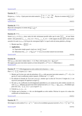 Correction [005756]
Exercice 13 **
On pose a0 = 1 et b0 = 0 puis pour tout entier naturel n,
an+1 = −an −2bn
bn+1 = 3an +4bn
. Rayons et sommes de ∑+∞
n=0
an
n! xn
et ∑+∞
n=0
bn
n! xn.
Correction [005757]
Exercice 14 *** I
Rayon de convergence et somme de ∑+∞
n=1
1
nCn
2n
xn.
Correction [005758]
Exercice 15 *** I
Soient (an)n∈N et (bn)n∈N deux suites de réels strictement positifs telles que la suite an
bn n∈N
ait une limite
réelle k. (En particulier an =
n→+∞
o(bn) si k = 0 et an ∼
n→+∞
bn si k = 1).On suppose de plus que la série entière
associée à la suite (an)n∈N a un rayon de convergence égal à 1 et que la série de terme général an diverge.
1. Montrer que limx→1
∑+∞
n=0 anxn
∑+∞
n=0 bnxn = k.
2. Applications.
(a) Equivalent simple quand x tend vers 1 de ∑+∞
n=1 lnnxn.
(b) Déterminer limx→1(1−x)p
∑+∞
n=0 np−1xn où p est un entier naturel non nul donné.
Correction [005759]
Exercice 16
Soit (an)n∈N une suite à valeurs dans {−1,1}. Pour x réel on pose f(x) = ∑+∞
n=0
an
n! xn.
On suppose que pour tout entier naturel p et tout réel positif x, |f(p)(x)| 1. Déterminer f.
Correction [005760]
Exercice 17 **** I Développement en série entière de la fonction x → tanx
Pour x ∈ −π
2 , π
2 , on pose f(x) = tanx.
1. Montrer qu’il existe une suite de polynômes (Pn)n∈N telle que pour tout entier naturel n, f(n) = Pn ◦ f et
que les Pn sont à coefﬁcients entiers naturels. (Utiliser tan = 1+tan2).
2. En utilisant la formule de TAYLOR-LAPLACE, montrer que la série de TAYLOR à l’origine de f a un
rayon de convergence R supérieur ou égal à π
2 .
3. On note an les coefﬁcients du développement précédent et g la somme de la série entière associée à la
suite (an)n∈N. Montrer que pour tout entier naturel non nul n, (n+1)an+1 = ∑n
k=0 akan−k. En déduire que
pour tout x de −π
2 , π
2 , f(x) = g(x) et que R = π
2 .
4. Calculer a0, a1, a2,..., a7.
5. Vériﬁer que la fonction x → thx est développable en série entière. Préciser le rayon et la valeur des
coefﬁcients en fonction des an.
Correction [005761]
Exercice 18 ***
Développer en série entière F(x) = +∞
0 e−t2
sin(tx) dt et en déduire que pour tout réel x, F(x) = e−x2/4
2
x
0 et2/4 dt.
Correction [005762]
3
 