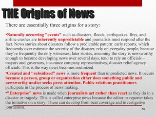 THE Origins of NewsTHE Origins of News
There are essentially three origins for a story:
•Naturally occurring "events" such as disasters, floods, earthquakes, fires, and
airline crashes are inherently unpredictable and journalists must respond after the
fact. News stories about disasters follow a predictable pattern: early reports, which
frequently over estimate the severity of the disaster, rely on everyday people, because
they’re frequently the only witnesses; later stories, assuming the story is newsworthy
enough to become developing news over several days, tend to rely on officials –
mayors and governors, insurance company representatives, disaster relief agency
officials. This is the way news becomes routinized.
•Created and "subsidized" news is more frequent than unpredicted news. It occurs
because a person, group or organization either does something public and
newsworthy and/or seeks press attention. Public relations practitioners
participate in the process of news making.
•"Enterprise" news is made when journalists act rather than react as they do in a
disaster or tragedy. This is called enterprise news because the editor or reporter takes
the initiative on a story. These can develop from beat coverage and investigative
journalism. 10
 
