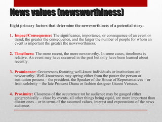 News values (newsworthiness)News values (newsworthiness)
Eight primary factors that determine the newsworthiness of a potential story:
1. Impact/Consequence: The significance, importance, or consequence of an event or
trend; the greater the consequence, and the larger the number of people for whom an
event is important the greater the newsworthiness.
2. Timeliness: The more recent, the more newsworthy. In some cases, timeliness is
relative. An event may have occurred in the past but only have been learned about
recently.
3. Prominence: Occurrences featuring well-know individuals or institutions are
newsworthy. Well-knownness may spring either from the power the person or
institution possess – the president, the Speaker of the House of Representatives – or
from celebrity – the late Princess Diana or fashion designer Gianni Versace.
4. Proximity: Closeness of the occurrence tot he audience may be gauged either
geographically – close by events, all other things being equal, are more important than
distant ones – or in terms of the assumed values, interest and expectations of the news
audience.
 