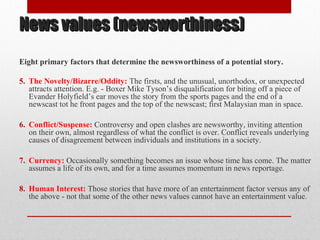 News values (newsworthiness)News values (newsworthiness)
Eight primary factors that determine the newsworthiness of a potential story.
5. The Novelty/Bizarre/Oddity: The firsts, and the unusual, unorthodox, or unexpected
attracts attention. E.g. - Boxer Mike Tyson’s disqualification for biting off a piece of
Evander Holyfield’s ear moves the story from the sports pages and the end of a
newscast tot he front pages and the top of the newscast; first Malaysian man in space.
6. Conflict/Suspense: Controversy and open clashes are newsworthy, inviting attention
on their own, almost regardless of what the conflict is over. Conflict reveals underlying
causes of disagreement between individuals and institutions in a society.
7. Currency: Occasionally something becomes an issue whose time has come. The matter
assumes a life of its own, and for a time assumes momentum in news reportage.
8. Human Interest: Those stories that have more of an entertainment factor versus any of
the above - not that some of the other news values cannot have an entertainment value.
 