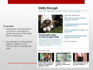 Economics
• Determines what should be
covered, as investigative
stories are more costly than
press conferences.
• Investments in technologies
make tv stations cover
“trivial” news to justify the
cost.
 