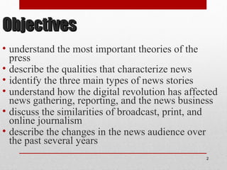 ObjectivesObjectives
• understand the most important theories of the
press
• describe the qualities that characterize news
• identify the three main types of news stories
• understand how the digital revolution has affected
news gathering, reporting, and the news business
• discuss the similarities of broadcast, print, and
online journalism
• describe the changes in the news audience over
the past several years
2
 