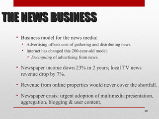 THE NEWS BUSINESSTHE NEWS BUSINESS
• Business model for the news media:
• Advertising offsets cost of gathering and distributing news.
• Internet has changed this 200-year-old model.
• Decoupling of advertising from news.
• Newspaper income down 23% in 2 years; local TV news
revenue drop by 7%.
• Revenue from online properties would never cover the shortfall.
• Newspaper crisis: urgent adoption of multimedia presentation,
aggregation, blogging & user content.
20
 