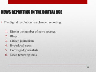 NEWS REPORTING IN THE DIGITAL AGENEWS REPORTING IN THE DIGITAL AGE
• The digital revolution has changed reporting:
1. Rise in the number of news sources.
2. Blogs
3. Citizen journalism
4. Hyperlocal news
5. Converged journalists
6. News reporting tools
22
 