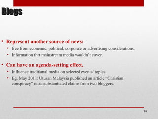 BlogsBlogs
• Represent another source of news:
• free from economic, political, corporate or advertising considerations.
• Information that mainstream media wouldn’t cover.
• Can have an agenda-setting effect.
• Influence traditional media on selected events/ topics.
• Eg. May 2011: Utusan Malaysia published an article “Christian
conspiracy” on unsubstantiated claims from two bloggers.
24
 